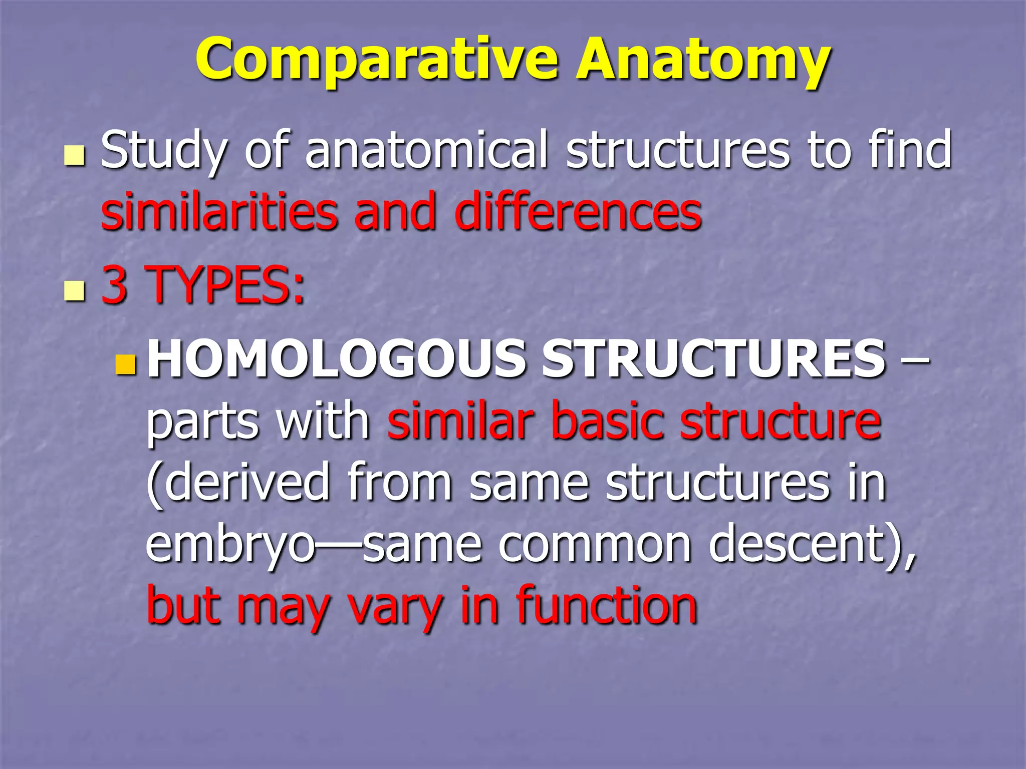 Comparative Anatomy
 Study of anatomical structures to find
similarities and differences
 3 TYPES:
 HOMOLOGOUS STRUCTURES –
parts with similar basic structure
(derived from same structures in
embryo—same common descent),
but may vary in function
 