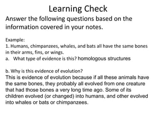 Learning Check
Answer the following questions based on the
information covered in your notes.
Example:
1. Humans, chimpanzees, whales, and bats all have the same bones
in their arms, fins, or wings.
a. What type of evidence is this? homologous structures

b. Why is this evidence of evolution?
This is evidence of evolution because if all these animals have
the same bones, they probably all evolved from one creature
that had those bones a very long time ago. Some of its
children evolved (or changed) into humans, and other evolved
into whales or bats or chimpanzees.
 