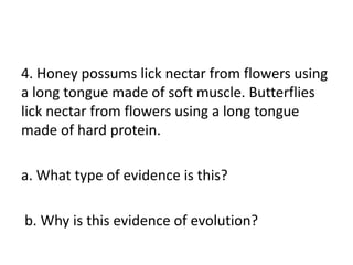4. Honey possums lick nectar from flowers using
a long tongue made of soft muscle. Butterflies
lick nectar from flowers using a long tongue
made of hard protein.

a. What type of evidence is this?

b. Why is this evidence of evolution?
 