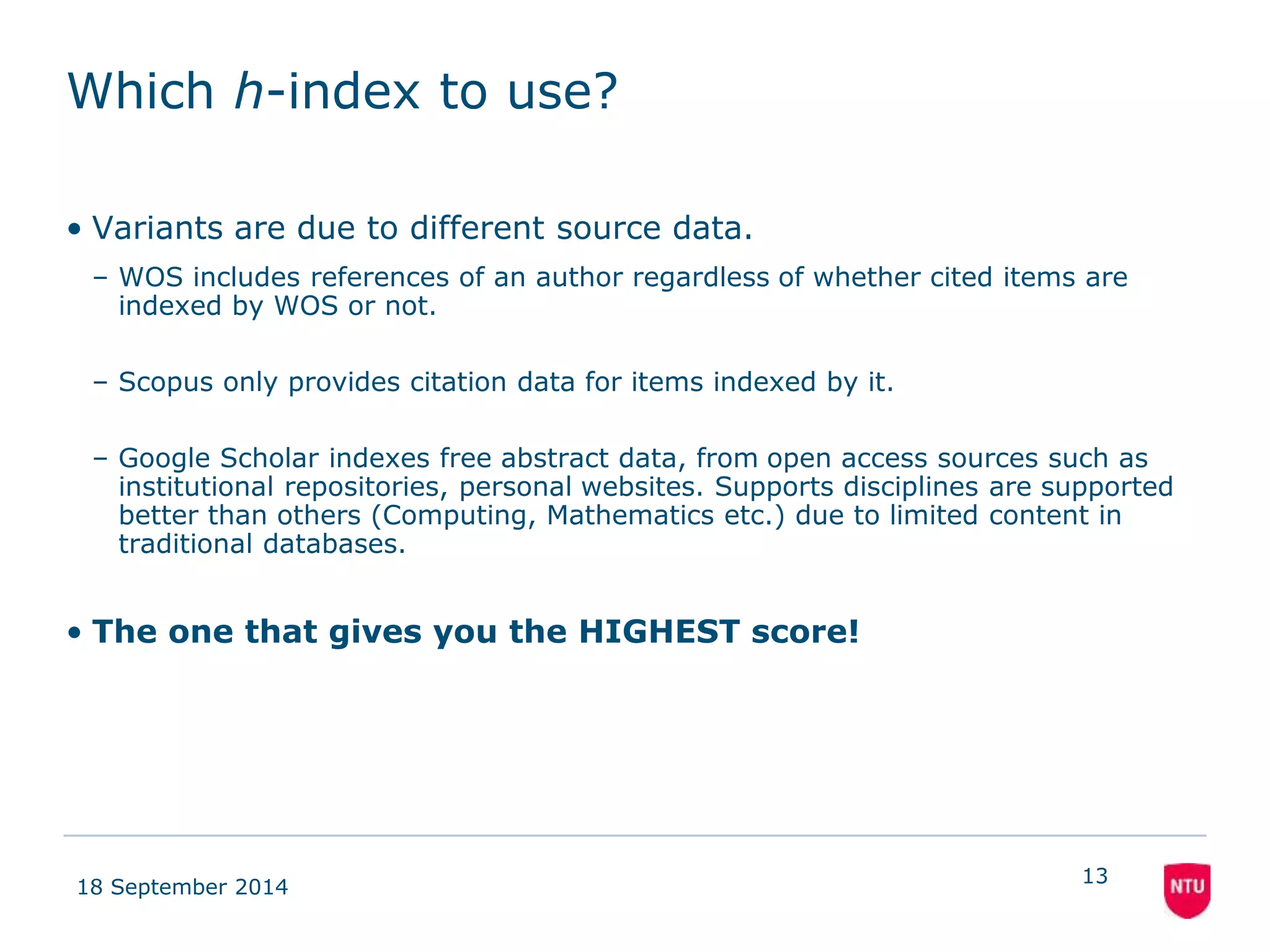 Which h-index to use? 
• Variants are due to different source data. 
– WOS includes references of an author regardless of whether cited items are 
indexed by WOS or not. 
– Scopus only provides citation data for items indexed by it. 
– Google Scholar indexes free abstract data, from open access sources such as 
institutional repositories, personal websites. Supports disciplines are supported 
better than others (Computing, Mathematics etc.) due to limited content in 
traditional databases. 
• The one that gives you the HIGHEST score! 
18 September 2014 
13 
 