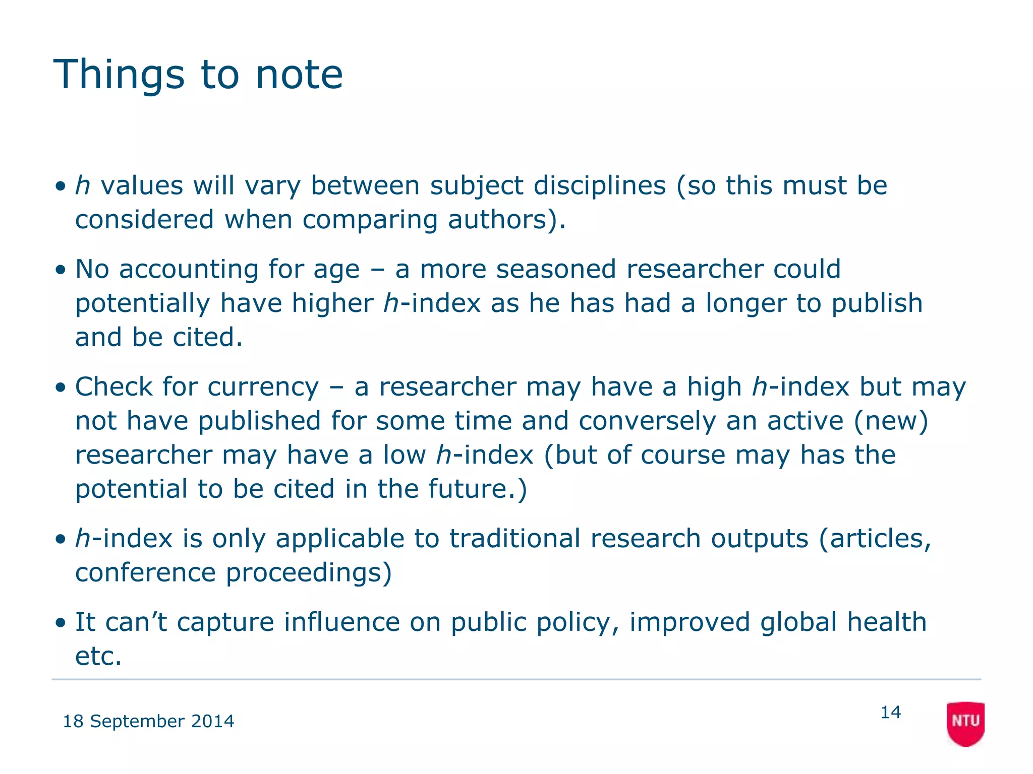 Things to note 
• h values will vary between subject disciplines (so this must be 
considered when comparing authors). 
• No accounting for age – a more seasoned researcher could 
potentially have higher h-index as he has had a longer to publish 
and be cited. 
• Check for currency – a researcher may have a high h-index but may 
not have published for some time and conversely an active (new) 
researcher may have a low h-index (but of course may has the 
potential to be cited in the future.) 
• h-index is only applicable to traditional research outputs (articles, 
conference proceedings) 
• It can’t capture influence on public policy, improved global health 
etc. 
18 September 2014 
14 
 