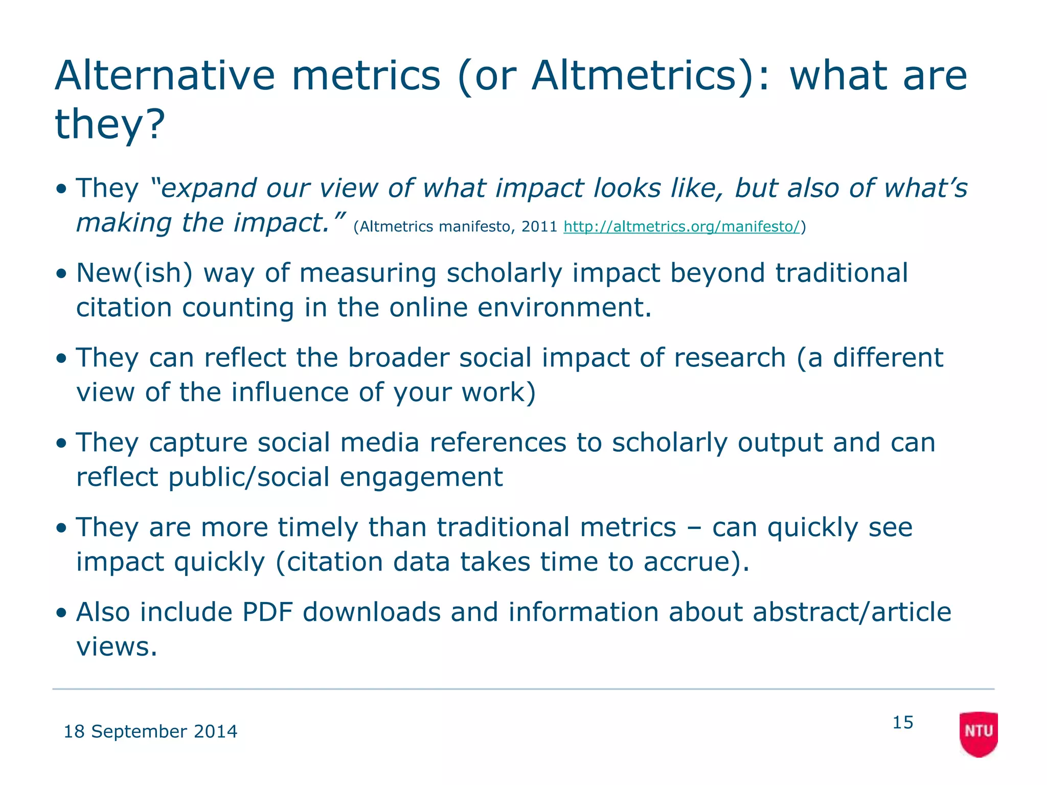 Alternative metrics (or Altmetrics): what are 
they? 
• They “expand our view of what impact looks like, but also of what’s 
making the impact.” (Altmetrics manifesto, 2011 http://altmetrics.org/manifesto/) 
• New(ish) way of measuring scholarly impact beyond traditional 
citation counting in the online environment. 
• They can reflect the broader social impact of research (a different 
view of the influence of your work) 
• They capture social media references to scholarly output and can 
reflect public/social engagement 
• They are more timely than traditional metrics – can quickly see 
impact quickly (citation data takes time to accrue). 
• Also include PDF downloads and information about abstract/article 
views. 
18 September 2014 
15 
 