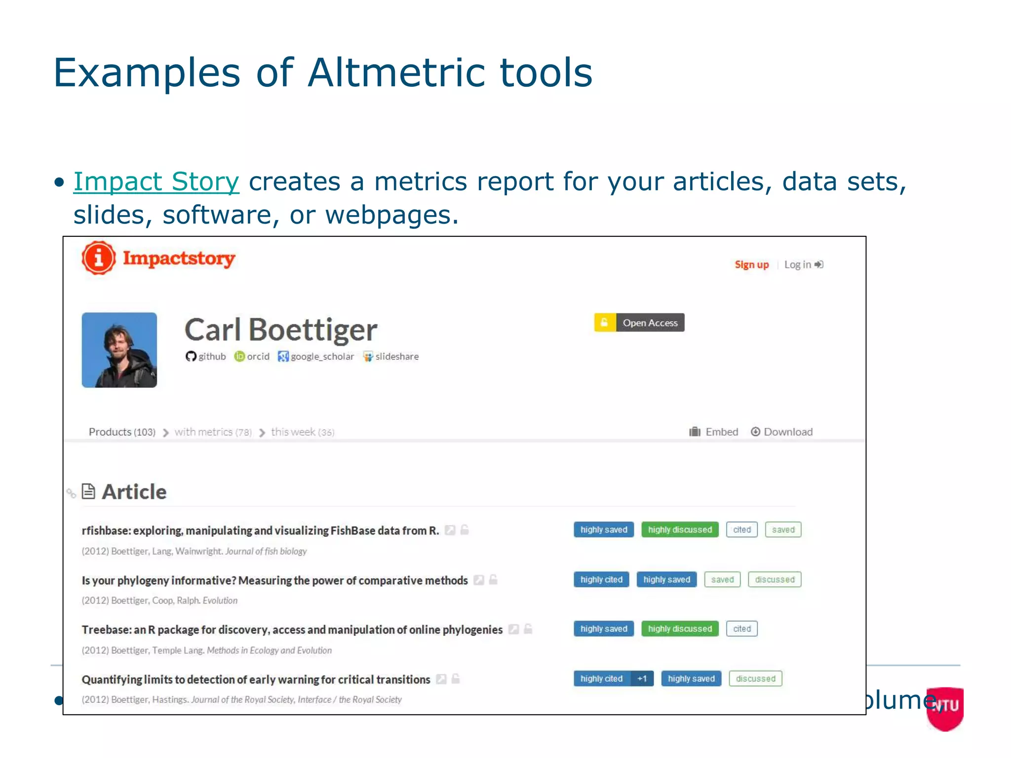 Examples of Altmetric tools 
• Impact Story creates a metrics report for your articles, data sets, 
slides, software, or webpages. 
16 
• Altmetric Labels articles with an altmetrics score, which is a volume, 
 
