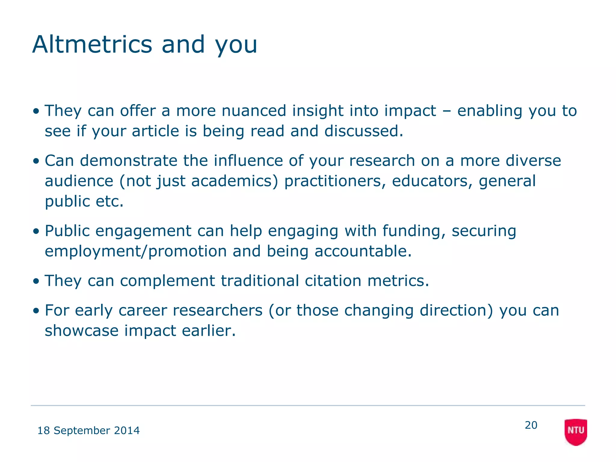 Altmetrics and you 
• They can offer a more nuanced insight into impact – enabling you to 
see if your article is being read and discussed. 
• Can demonstrate the influence of your research on a more diverse 
audience (not just academics) practitioners, educators, general 
public etc. 
• Public engagement can help engaging with funding, securing 
employment/promotion and being accountable. 
• They can complement traditional citation metrics. 
• For early career researchers (or those changing direction) you can 
showcase impact earlier. 
18 September 2014 
20 
 