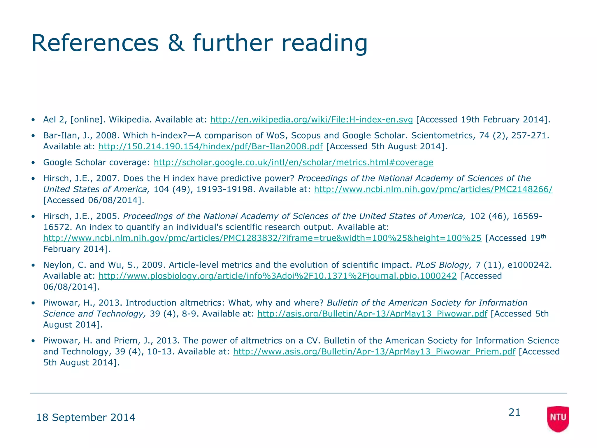 References & further reading 
• Ael 2, [online]. Wikipedia. Available at: http://en.wikipedia.org/wiki/File:H-index-en.svg [Accessed 19th February 2014]. 
• Bar-Ilan, J., 2008. Which h-index?—A comparison of WoS, Scopus and Google Scholar. Scientometrics, 74 (2), 257-271. 
Available at: http://150.214.190.154/hindex/pdf/Bar-Ilan2008.pdf [Accessed 5th August 2014]. 
• Google Scholar coverage: http://scholar.google.co.uk/intl/en/scholar/metrics.html#coverage 
• Hirsch, J.E., 2007. Does the H index have predictive power? Proceedings of the National Academy of Sciences of the 
United States of America, 104 (49), 19193-19198. Available at: http://www.ncbi.nlm.nih.gov/pmc/articles/PMC2148266/ 
[Accessed 06/08/2014]. 
• Hirsch, J.E., 2005. Proceedings of the National Academy of Sciences of the United States of America, 102 (46), 16569- 
16572. An index to quantify an individual's scientific research output. Available at: 
http://www.ncbi.nlm.nih.gov/pmc/articles/PMC1283832/?iframe=true&width=100%25&height=100%25 [Accessed 19th 
February 2014]. 
• Neylon, C. and Wu, S., 2009. Article-level metrics and the evolution of scientific impact. PLoS Biology, 7 (11), e1000242. 
Available at: http://www.plosbiology.org/article/info%3Adoi%2F10.1371%2Fjournal.pbio.1000242 [Accessed 
06/08/2014]. 
• Piwowar, H., 2013. Introduction altmetrics: What, why and where? Bulletin of the American Society for Information 
Science and Technology, 39 (4), 8-9. Available at: http://asis.org/Bulletin/Apr-13/AprMay13_Piwowar.pdf [Accessed 5th 
August 2014]. 
• Piwowar, H. and Priem, J., 2013. The power of altmetrics on a CV. Bulletin of the American Society for Information Science 
and Technology, 39 (4), 10-13. Available at: http://www.asis.org/Bulletin/Apr-13/AprMay13_Piwowar_Priem.pdf [Accessed 
5th August 2014]. 
18 September 2014 
21 
 