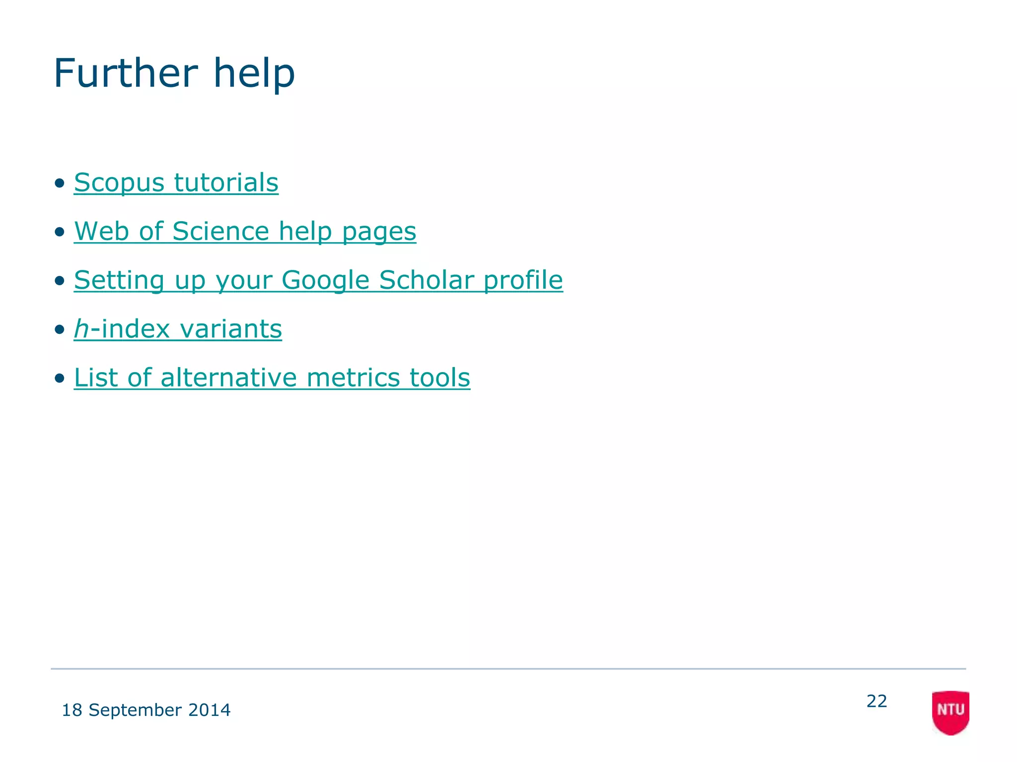 Further help 
• Scopus tutorials 
• Web of Science help pages 
• Setting up your Google Scholar profile 
• h-index variants 
• List of alternative metrics tools 
18 September 2014 
22 
