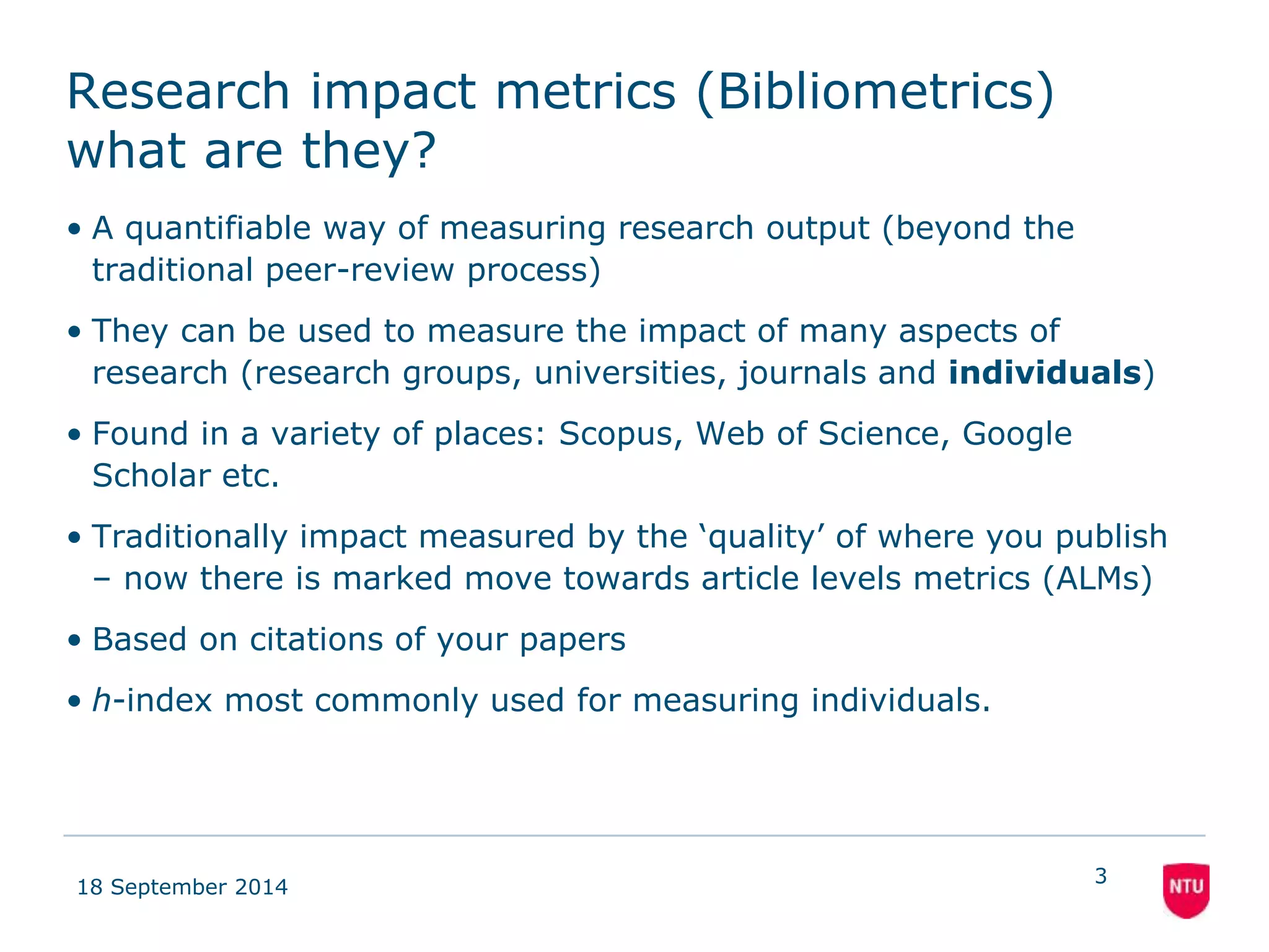 Research impact metrics (Bibliometrics) 
what are they? 
• A quantifiable way of measuring research output (beyond the 
traditional peer-review process) 
• They can be used to measure the impact of many aspects of 
research (research groups, universities, journals and individuals) 
• Found in a variety of places: Scopus, Web of Science, Google 
Scholar etc. 
• Traditionally impact measured by the ‘quality’ of where you publish 
– now there is marked move towards article levels metrics (ALMs) 
• Based on citations of your papers 
• h-index most commonly used for measuring individuals. 
18 September 2014 
3 
 