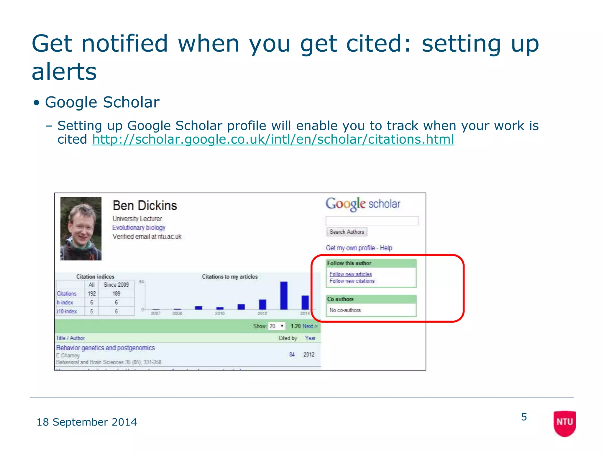 Get notified when you get cited: setting up 
alerts 
• Google Scholar 
– Setting up Google Scholar profile will enable you to track when your work is 
cited http://scholar.google.co.uk/intl/en/scholar/citations.html 
18 September 2014 
5 
 