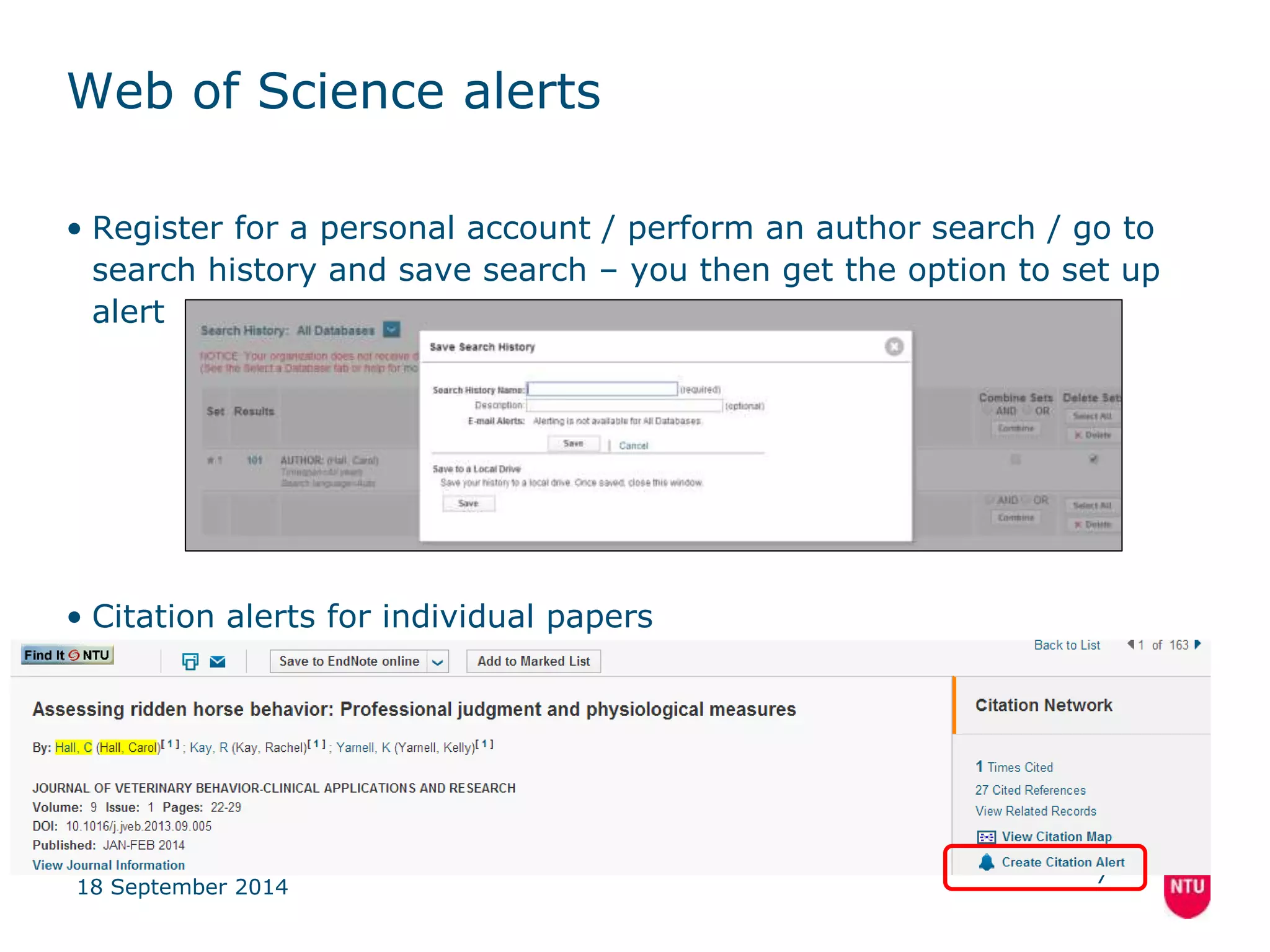 Web of Science alerts 
• Register for a personal account / perform an author search / go to 
search history and save search – you then get the option to set up 
alert 
• Citation alerts for individual papers 
18 September 2014 
7 
 