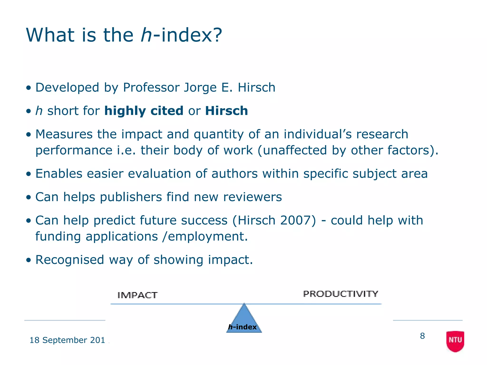 What is the h-index? 
• Developed by Professor Jorge E. Hirsch 
• h short for highly cited or Hirsch 
• Measures the impact and quantity of an individual’s research 
performance i.e. their body of work (unaffected by other factors). 
• Enables easier evaluation of authors within specific subject area 
• Can helps publishers find new reviewers 
• Can help predict future success (Hirsch 2007) - could help with 
funding applications /employment. 
• Recognised way of showing impact. 
18 September 2014 
8 
h-index 
 