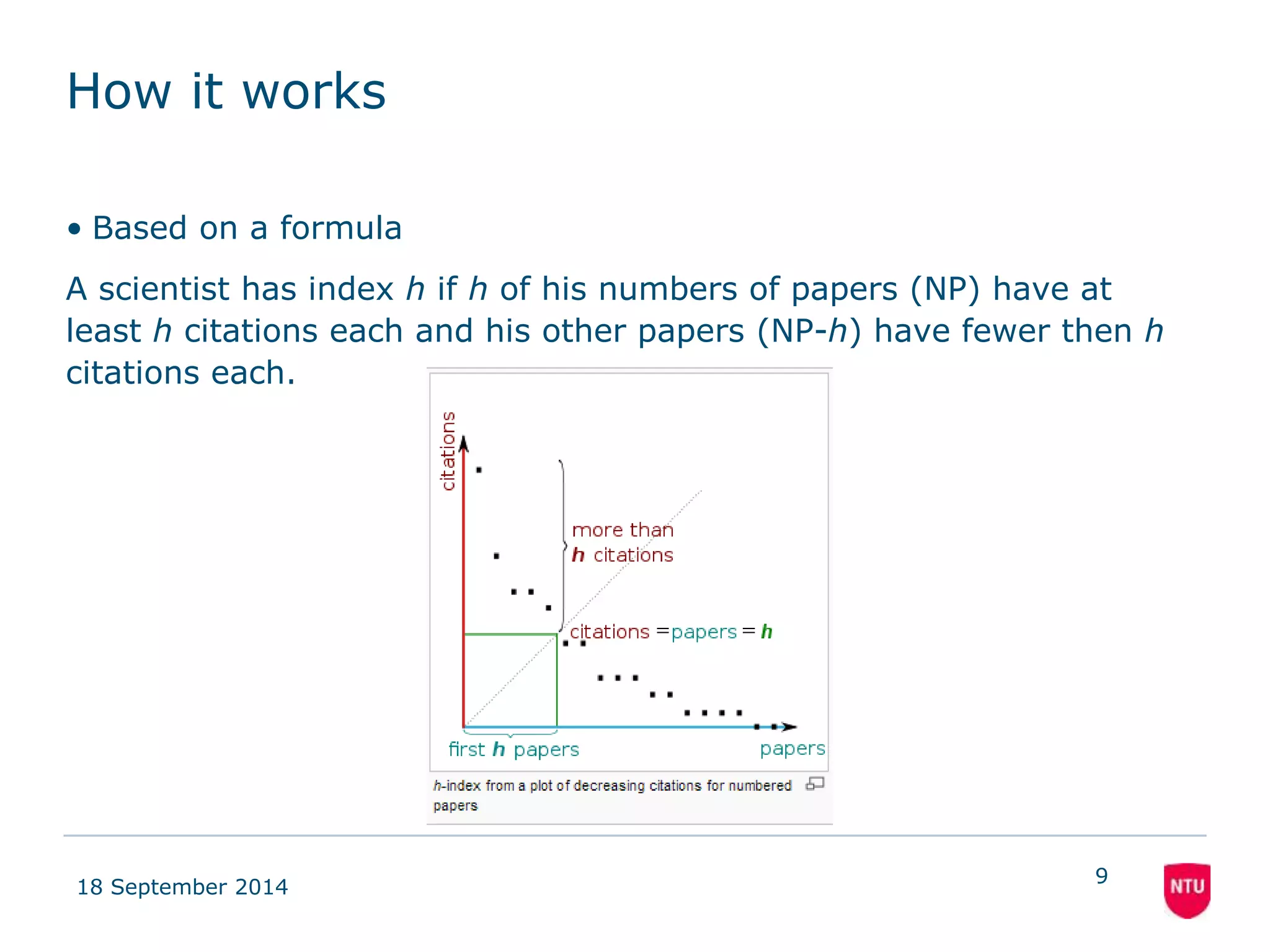 How it works 
• Based on a formula 
A scientist has index h if h of his numbers of papers (NP) have at 
least h citations each and his other papers (NP-h) have fewer then h 
citations each. 
18 September 2014 
9 
 
