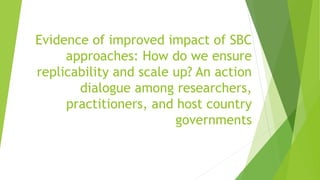 Evidence of improved impact of SBC
approaches: How do we ensure
replicability and scale up? An action
dialogue among researchers,
practitioners, and host country
governments
 