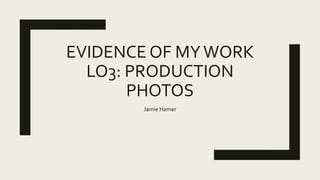 EVIDENCE OF MYWORK
LO3: PRODUCTION
PHOTOS
Jamie Hamer
 