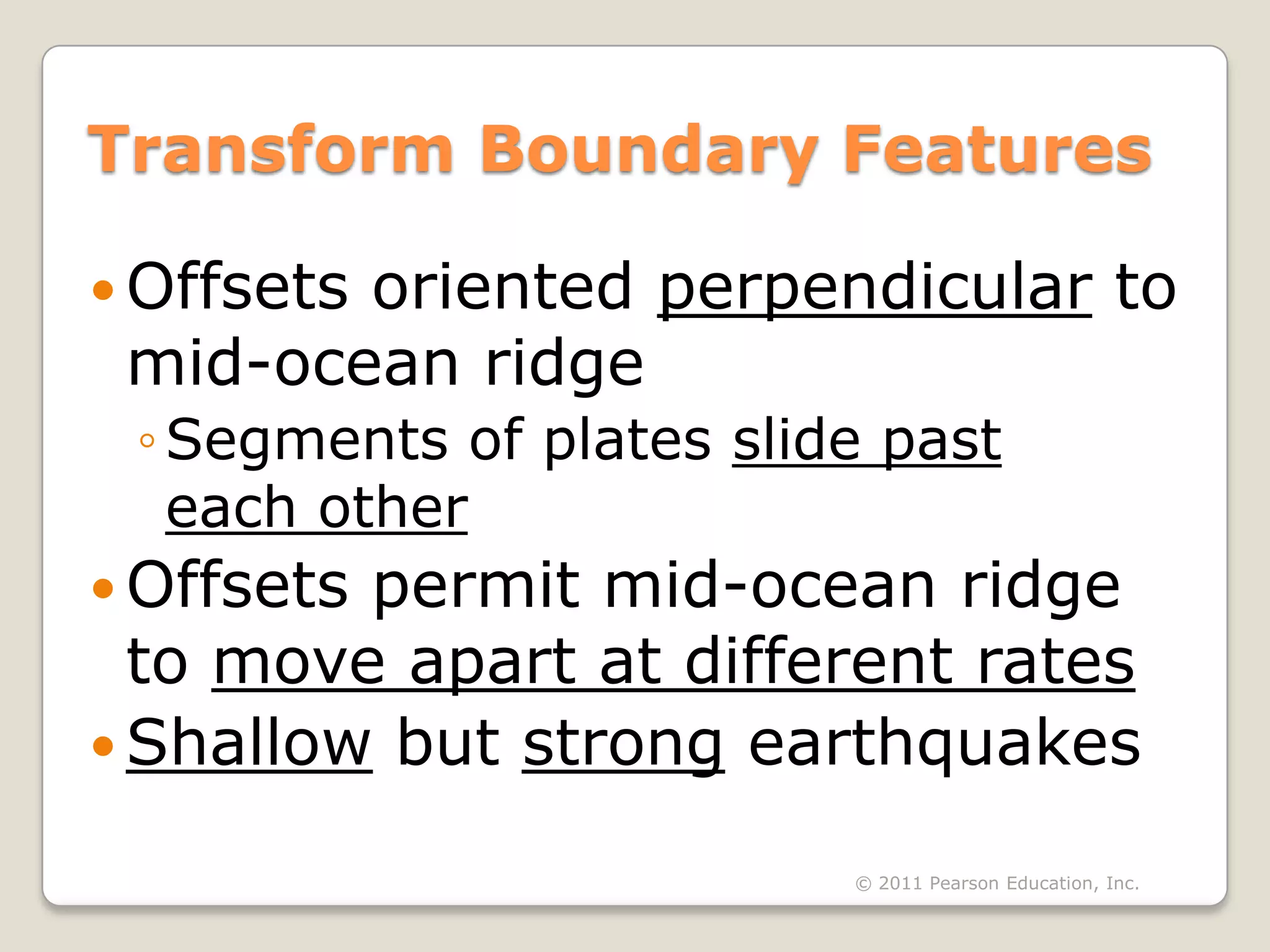Transform Boundary Features

 Offsets
        oriented perpendicular to
 mid-ocean ridge
 ◦ Segments of plates slide past
   each other
 Offsetspermit mid-ocean ridge
  to move apart at different rates
 Shallow but strong earthquakes

                          © 2011 Pearson Education, Inc.
 