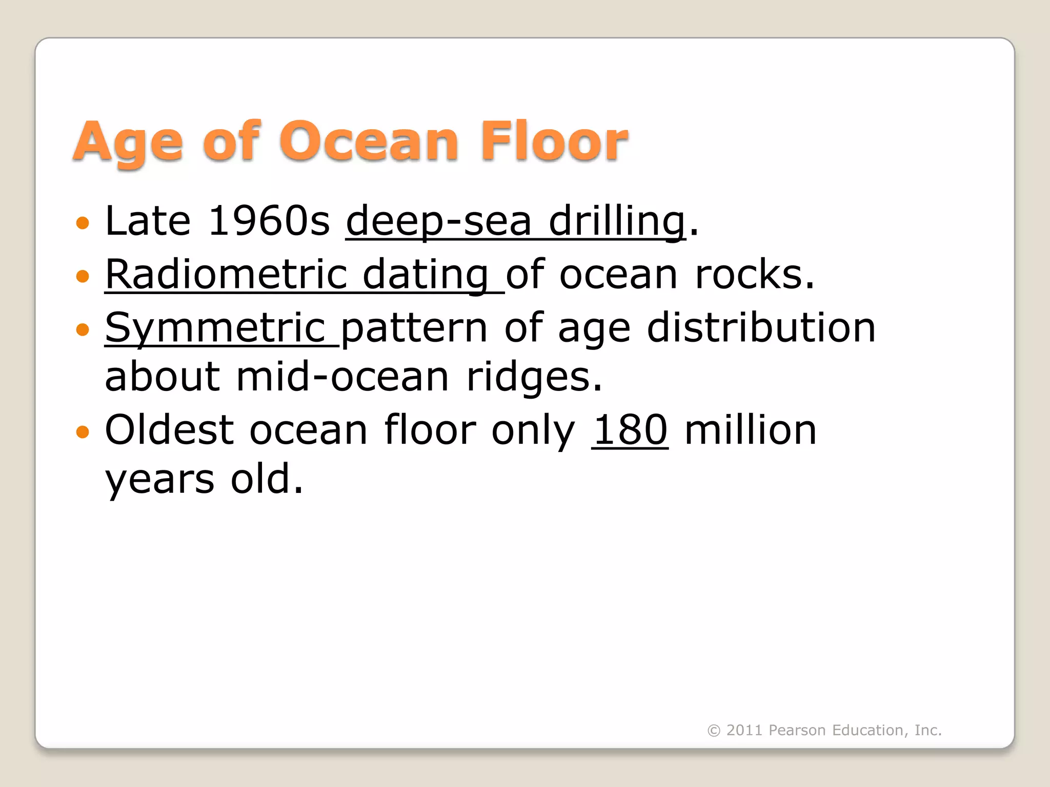 Age of Ocean Floor
 Late 1960s deep-sea drilling.
 Radiometric dating of ocean rocks.
 Symmetric pattern of age distribution
  about mid-ocean ridges.
 Oldest ocean floor only 180 million
  years old.




                              © 2011 Pearson Education, Inc.
 