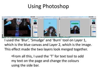 Using Photoshop
•From all this, I used the ‘T’ for text tool to add
my text on the page and change the colours
using the side bar.
I used the ‘Blur’, ‘Smudge’ and ‘Burn’ tool on Layer 1,
which is the blue canvas and Layer 2, which is the image.
This effect made the two layers look merged together.
 