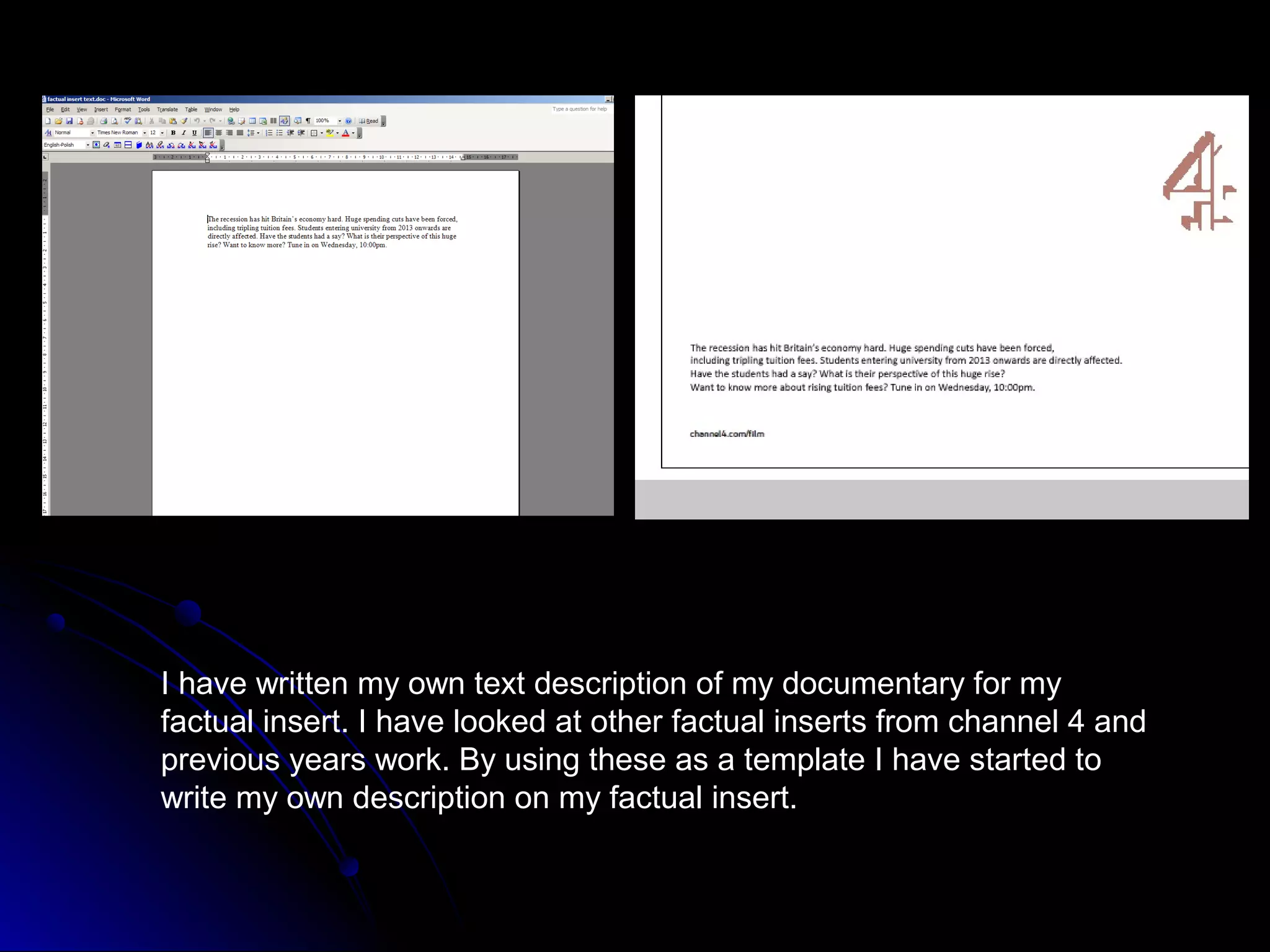I have written my own text description of my documentary for my
factual insert. I have looked at other factual inserts from channel 4 and
previous years work. By using these as a template I have started to
write my own description on my factual insert.
 