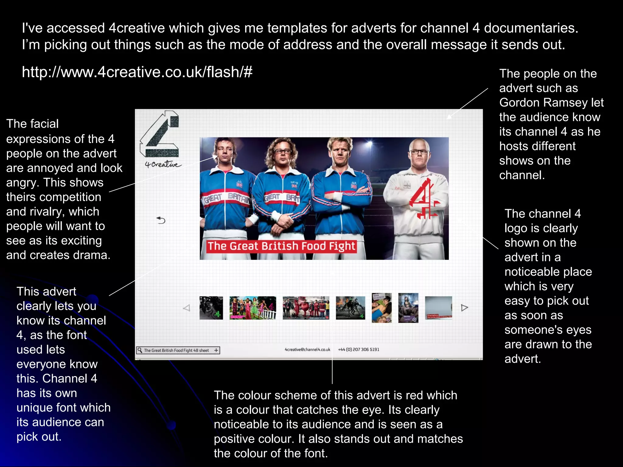 I've accessed 4creative which gives me templates for adverts for channel 4 documentaries.
  I’m picking out things such as the mode of address and the overall message it sends out.

  http://www.4creative.co.uk/flash/#                                              The people on the
                                                                                  advert such as
                                                                                  Gordon Ramsey let
                                                                                  the audience know
The facial
                                                                                  its channel 4 as he
expressions of the 4
                                                                                  hosts different
people on the advert
                                                                                  shows on the
are annoyed and look
                                                                                  channel.
angry. This shows
theirs competition
and rivalry, which                                                                The channel 4
people will want to                                                               logo is clearly
see as its exciting                                                               shown on the
and creates drama.                                                                advert in a
                                                                                  noticeable place
 This advert                                                                      which is very
 clearly lets you                                                                 easy to pick out
 know its channel                                                                 as soon as
 4, as the font                                                                   someone's eyes
 used lets                                                                        are drawn to the
 everyone know                                                                    advert.
 this. Channel 4
 has its own                    The colour scheme of this advert is red which
 unique font which              is a colour that catches the eye. Its clearly
 its audience can               noticeable to its audience and is seen as a
 pick out.                      positive colour. It also stands out and matches
                                the colour of the font.
 