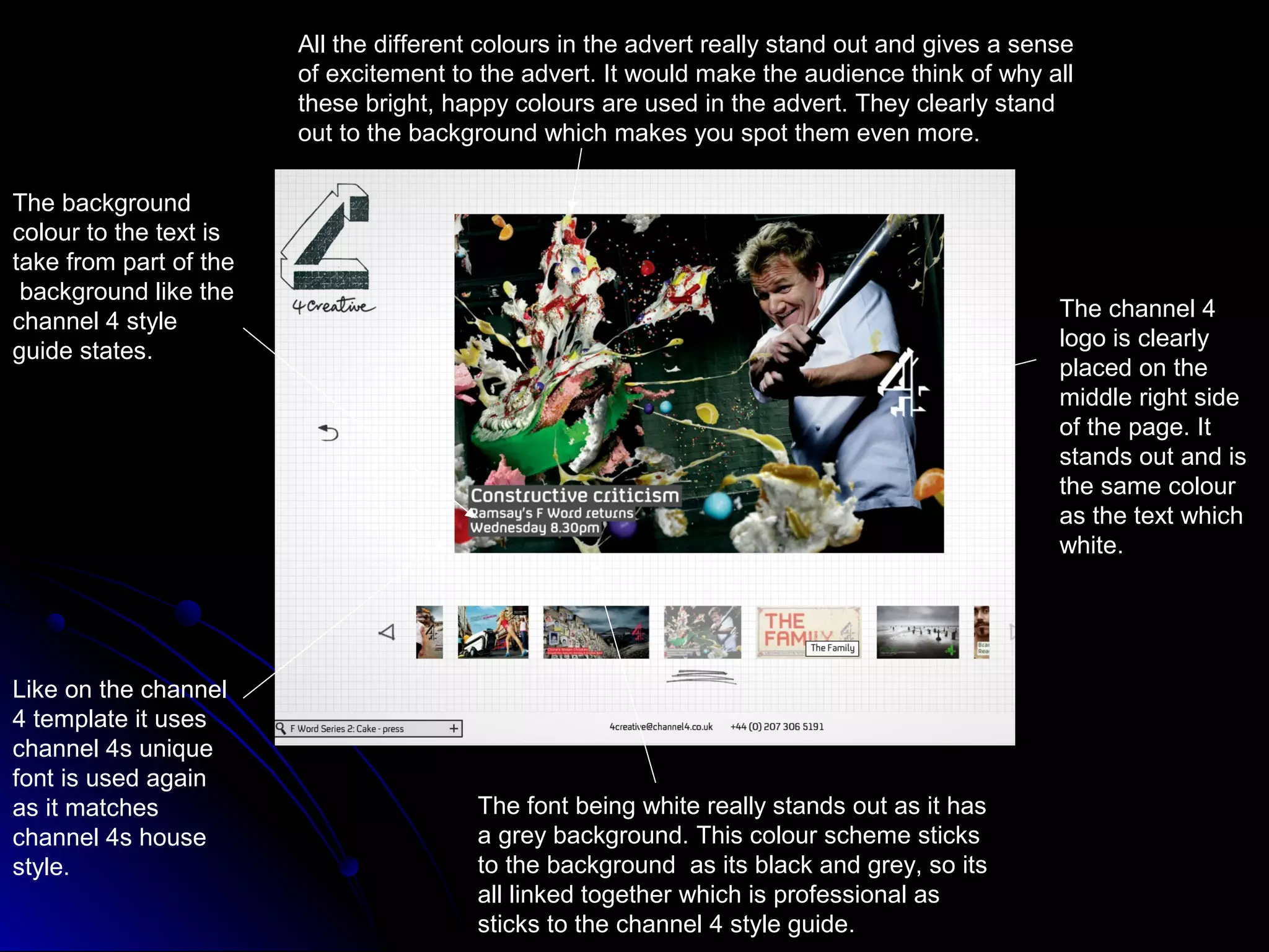 All the different colours in the advert really stand out and gives a sense
                        of excitement to the advert. It would make the audience think of why all
                        these bright, happy colours are used in the advert. They clearly stand
                        out to the background which makes you spot them even more.

The background
colour to the text is
take from part of the
 background like the
                                                                                                The channel 4
channel 4 style
                                                                                                logo is clearly
guide states.
                                                                                                placed on the
                                                                                                middle right side
                                                                                                of the page. It
                                                                                                stands out and is
                                                                                                the same colour
                                                                                                as the text which
                                                                                                white.




Like on the channel
4 template it uses
channel 4s unique
font is used again
as it matches                            The font being white really stands out as it has
channel 4s house                         a grey background. This colour scheme sticks
style.                                   to the background as its black and grey, so its
                                         all linked together which is professional as
                                         sticks to the channel 4 style guide.
 