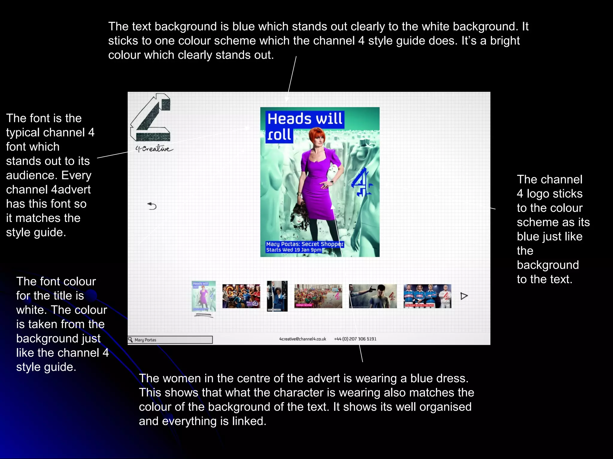 The text background is blue which stands out clearly to the white background. It
                    sticks to one colour scheme which the channel 4 style guide does. It’s a bright
                    colour which clearly stands out.




The font is the
typical channel 4
font which
stands out to its
audience. Every                                                                                  The channel
channel 4advert                                                                                  4 logo sticks
has this font so                                                                                 to the colour
it matches the                                                                                   scheme as its
style guide.                                                                                     blue just like
                                                                                                 the
                                                                                                 background
 The font colour                                                                                 to the text.
 for the title is
 white. The colour
 is taken from the
 background just
 like the channel 4
 style guide.
                         The women in the centre of the advert is wearing a blue dress.
                         This shows that what the character is wearing also matches the
                         colour of the background of the text. It shows its well organised
                         and everything is linked.
 