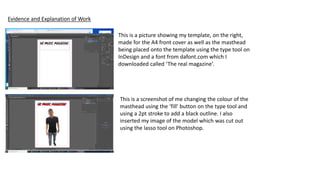 Evidence and Explanation of Work
This is a picture showing my template, on the right,
made for the A4 front cover as well as the masthead
being placed onto the template using the type tool on
InDesign and a font from dafont.com which I
downloaded called ‘The real magazine’.
This is a screenshot of me changing the colour of the
masthead using the ‘fill’ button on the type tool and
using a 2pt stroke to add a black outline. I also
inserted my image of the model which was cut out
using the lasso tool on Photoshop.
 