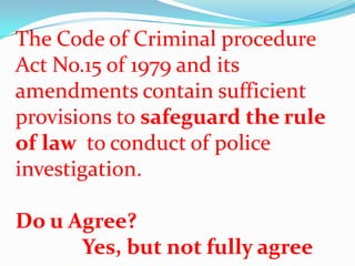 The Code of Criminal procedure
Act No.15 of 1979 and its
amendments contain sufficient
provisions to safeguard the rule
of law to conduct of police
investigation.
Do u Agree?
Yes, but not fully agree

 