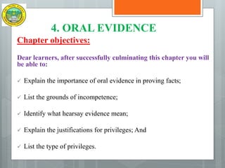 4. ORAL EVIDENCE
Chapter objectives:
Dear learners, after successfully culminating this chapter you will
be able to:
 Explain the importance of oral evidence in proving facts;
 List the grounds of incompetence;
 Identify what hearsay evidence mean;
 Explain the justifications for privileges; And
 List the type of privileges.
 