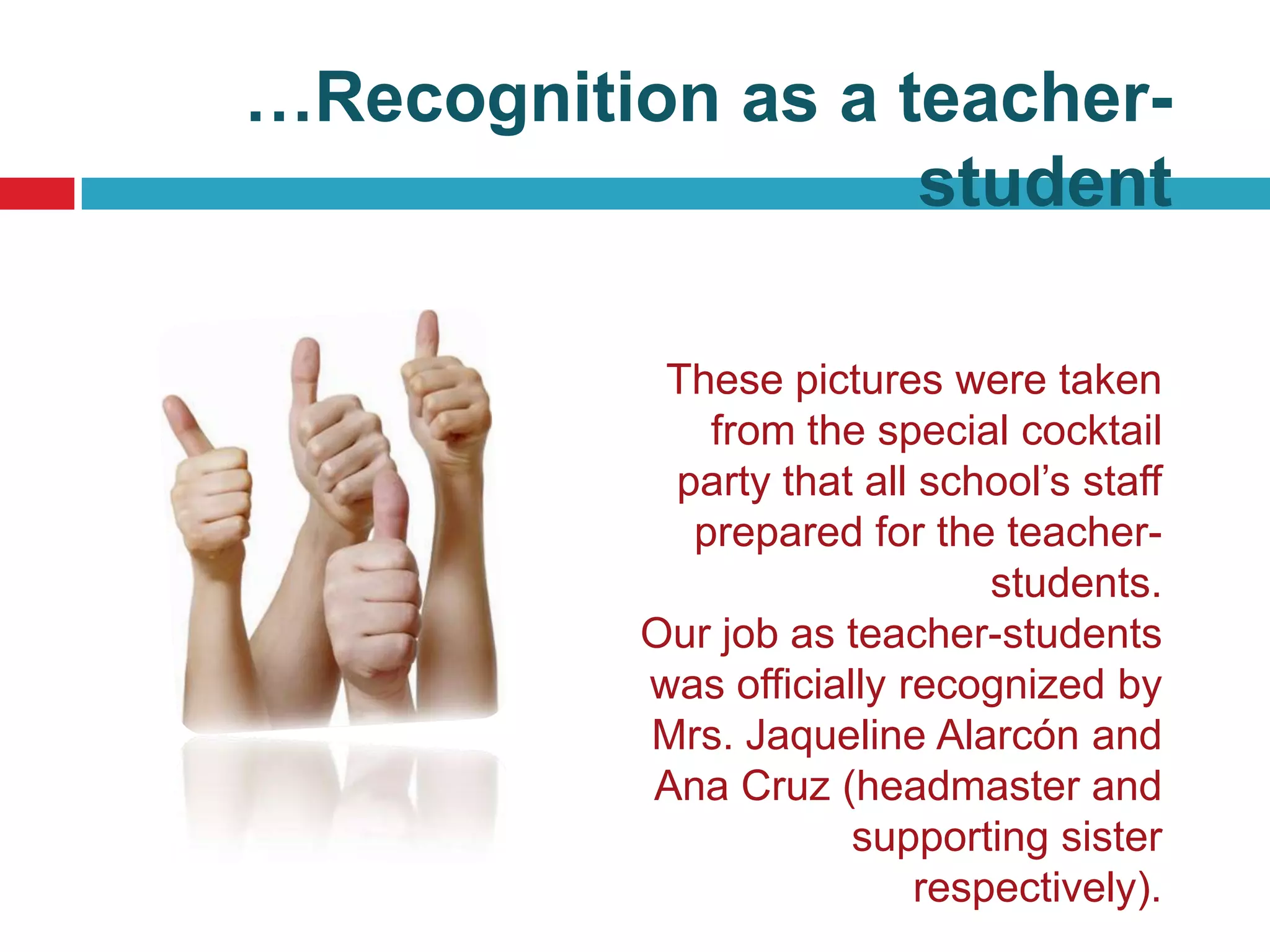 …Recognition as a teacher-
                   student

            These pictures were taken
              from the special cocktail
            party that all school’s staff
             prepared for the teacher-
                               students.
           Our job as teacher-students
           was officially recognized by
           Mrs. Jaqueline Alarcón and
           Ana Cruz (headmaster and
                       supporting sister
                           respectively).
 