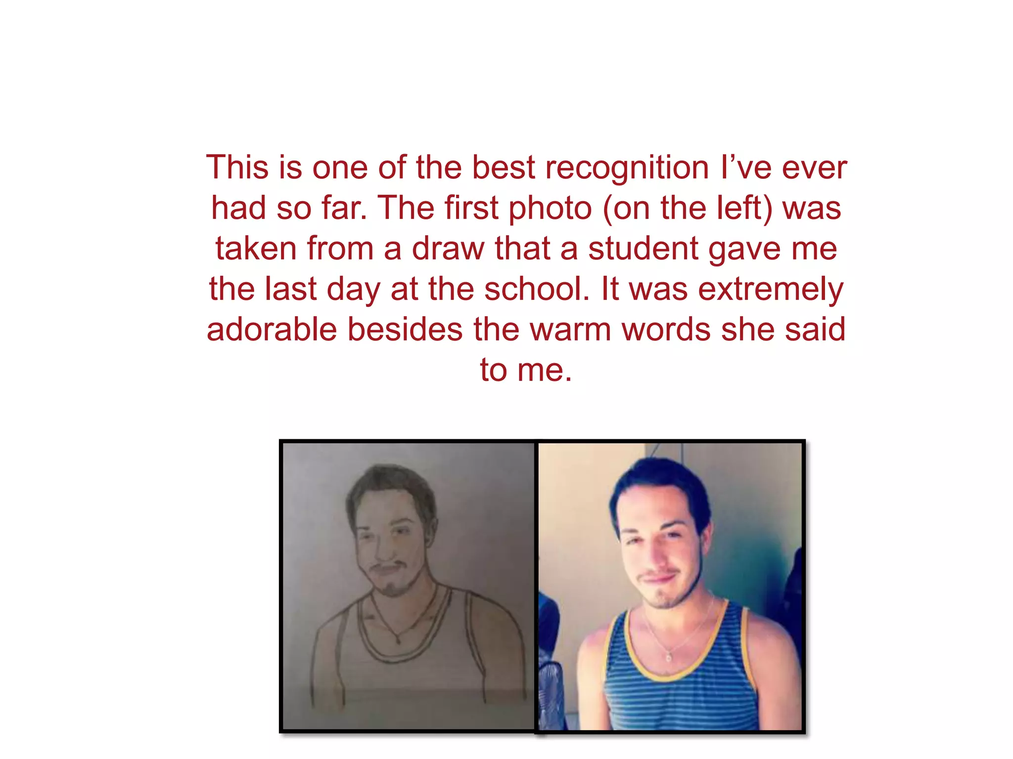 This is one of the best recognition I’ve ever
had so far. The first photo (on the left) was
 taken from a draw that a student gave me
the last day at the school. It was extremely
adorable besides the warm words she said
                    to me.
 