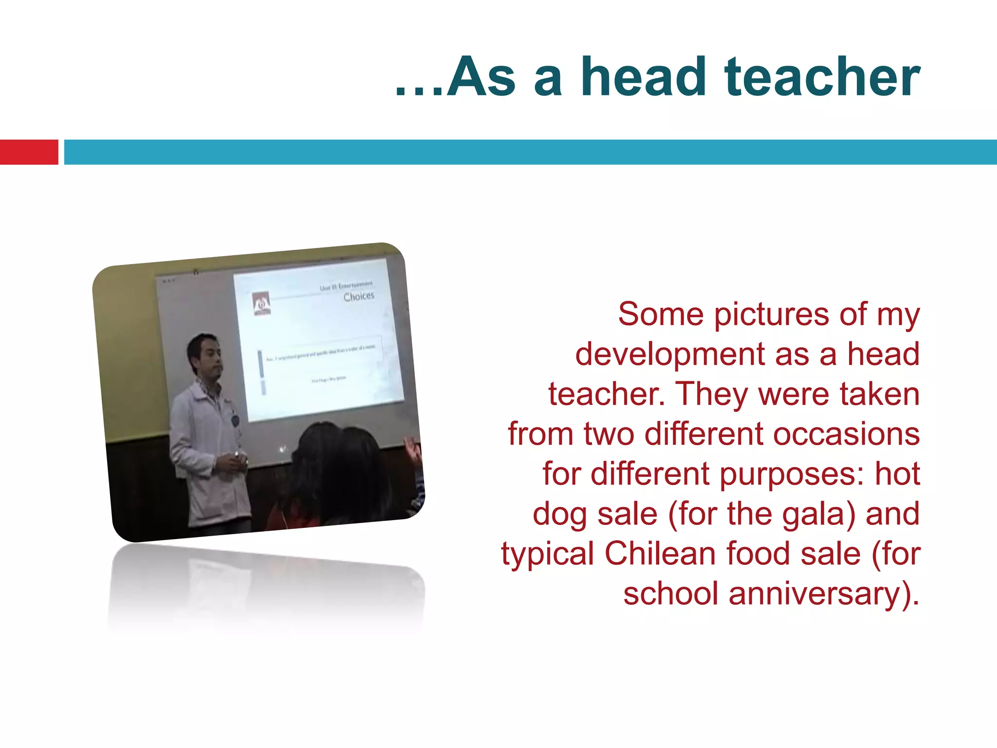 …As a head teacher



             Some pictures of my
          development as a head
        teacher. They were taken
    from two different occasions
       for different purposes: hot
      dog sale (for the gala) and
   typical Chilean food sale (for
              school anniversary).
 