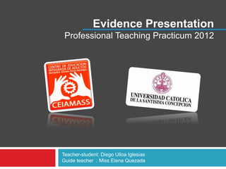 Evidence Presentation
 Professional Teaching Practicum 2012




Teacher-student: Diego Ulloa Iglesias
Guide teacher : Miss Elena Quezada
 