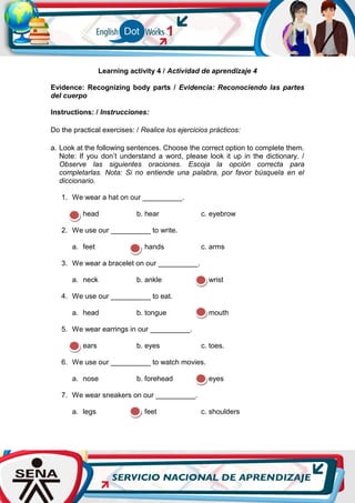 Learning activity 4 / Actividad de aprendizaje 4
Evidence: Recognizing body parts / Evidencia: Reconociendo las partes
del cuerpo
Instructions: / Instrucciones:
Do the practical exercises: / Realice los ejercicios prácticos:
a. Look at the following sentences. Choose the correct option to complete them.
Note: If you don’t understand a word, please look it up in the dictionary. /
Observe las siguientes oraciones. Escoja la opción correcta para
completarlas. Nota: Si no entiende una palabra, por favor búsquela en el
diccionario.
1. We wear a hat on our __________.
a. head b. hear c. eyebrow
2. We use our __________ to write.
a. feet b. hands c. arms
3. We wear a bracelet on our __________.
a. neck b. ankle c. wrist
4. We use our __________ to eat.
a. head b. tongue c. mouth
5. We wear earrings in our __________.
a. ears b. eyes c. toes.
6. We use our __________ to watch movies.
a. nose b. forehead c. eyes
7. We wear sneakers on our __________.
a. legs b. feet c. shoulders
 