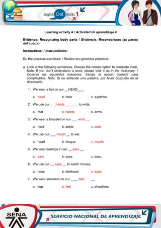 Learning activity 4 / Actividad de aprendizaje 4
Evidence: Recognizing body parts / Evidencia: Reconociendo las partes
del cuerpo
Instructions: / Instrucciones:
Do the practical exercises: / Realice los ejercicios prácticos:
a. Look at the following sentences. Choose the correct option to complete them.
Note: If you don’t understand a word, please look it up in the dictionary. /
Observe las siguientes oraciones. Escoja la opción correcta para
completarlas. Nota: Si no entiende una palabra, por favor búsquela en el
diccionario.
1. We wear a hat on our __HEAD___.
a. head b. hear c. eyebrow
2. We use our ___hands _______ to write.
a. feet b. hands c. arms
3. We wear a bracelet on our ___ wrist __.
a. neck b. ankle c. wrist
4. We use our ___ mouth __ to eat.
a. head b. tongue c. mouth
5. We wear earrings in our __ ears __.
a. ears b. eyes c. toes.
6. We use our __ eyes __ to watch movies.
a. nose b. forehead c. eyes
7. We wear sneakers on our ____ feet __.
a. legs b. feet c. shoulders
 