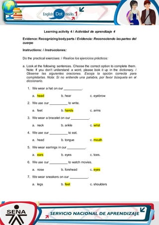 Learning activity 4 / Actividad de aprendizaje 4
Evidence: Recognizingbodyparts / Evidencia: Reconociendo las partes del
cuerpo
Instructions: / Instrucciones:
Do the practical exercises: / Realice los ejercicios prácticos:
a. Look at the following sentences. Choose the correct option to complete them.
Note: If you don’t understand a word, please look it up in the dictionary. /
Observe las siguientes oraciones. Escoja la opción correcta para
completarlas. Nota: Si no entiende una palabra, por favor búsquela en el
diccionario.
1. We wear a hat on our __________.
a. head b. hear c. eyebrow
2. We use our __________ to write.
a. feet b. hands c. arms
3. We wear a bracelet on our __________.
a. neck b. ankle c. wrist
4. We use our __________ to eat.
a. head b. tongue c. mouth
5. We wear earrings in our __________.
a. ears b. eyes c. toes.
6. We use our __________ to watch movies.
a. nose b. forehead c. eyes
7. We wear sneakers on our __________.
a. legs b. feet c. shoulders
 
