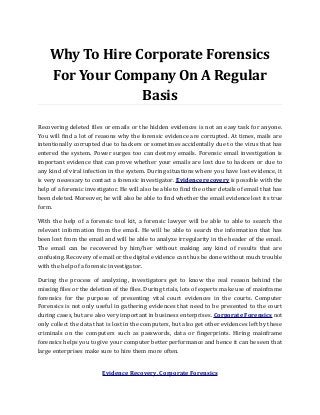 Why To Hire Corporate Forensics
For Your Company On A Regular
Basis
Recovering deleted files or emails or the hidden evidences is not an easy task for anyone.
You will find a lot of reasons why the forensic evidence are corrupted. At times, mails are
intentionally corrupted due to hackers or sometimes accidentally due to the virus that has
entered the system. Power surges too can destroy emails. Forensic email investigation is
important evidence that can prove whether your emails are lost due to hackers or due to
any kind of viral infection in the system. During situations where you have lost evidence, it
is very necessary to contact a forensic investigator. Evidence recovery is possible with the
help of a forensic investigator. He will also be able to find the other details of email that has
been deleted. Moreover, he will also be able to find whether the email evidence lost its true
form.
With the help of a forensic tool kit, a forensic lawyer will be able to able to search the
relevant information from the email. He will be able to search the information that has
been lost from the email and will be able to analyze irregularity in the header of the email.
The email can be recovered by him/her without making any kind of results that are
confusing. Recovery of email or the digital evidence can thus be done without much trouble
with the help of a forensic investigator.
During the process of analyzing, investigators get to know the real reason behind the
missing files or the deletion of the files. During trials, lots of experts make use of mainframe
forensics for the purpose of presenting vital court evidences in the courts. Computer
Forensics is not only useful in gathering evidences that need to be presented to the court
during cases, but are also very important in business enterprises. Corporate Forensics not
only collect the data that is lost in the computers, but also get other evidences left by these
criminals on the computers such as passwords, data or fingerprints. Hiring mainframe
forensics helps you to give your computer better performance and hence it can be seen that
large enterprises make sure to hire them more often.
Evidence Recovery, Corporate Forensics
 