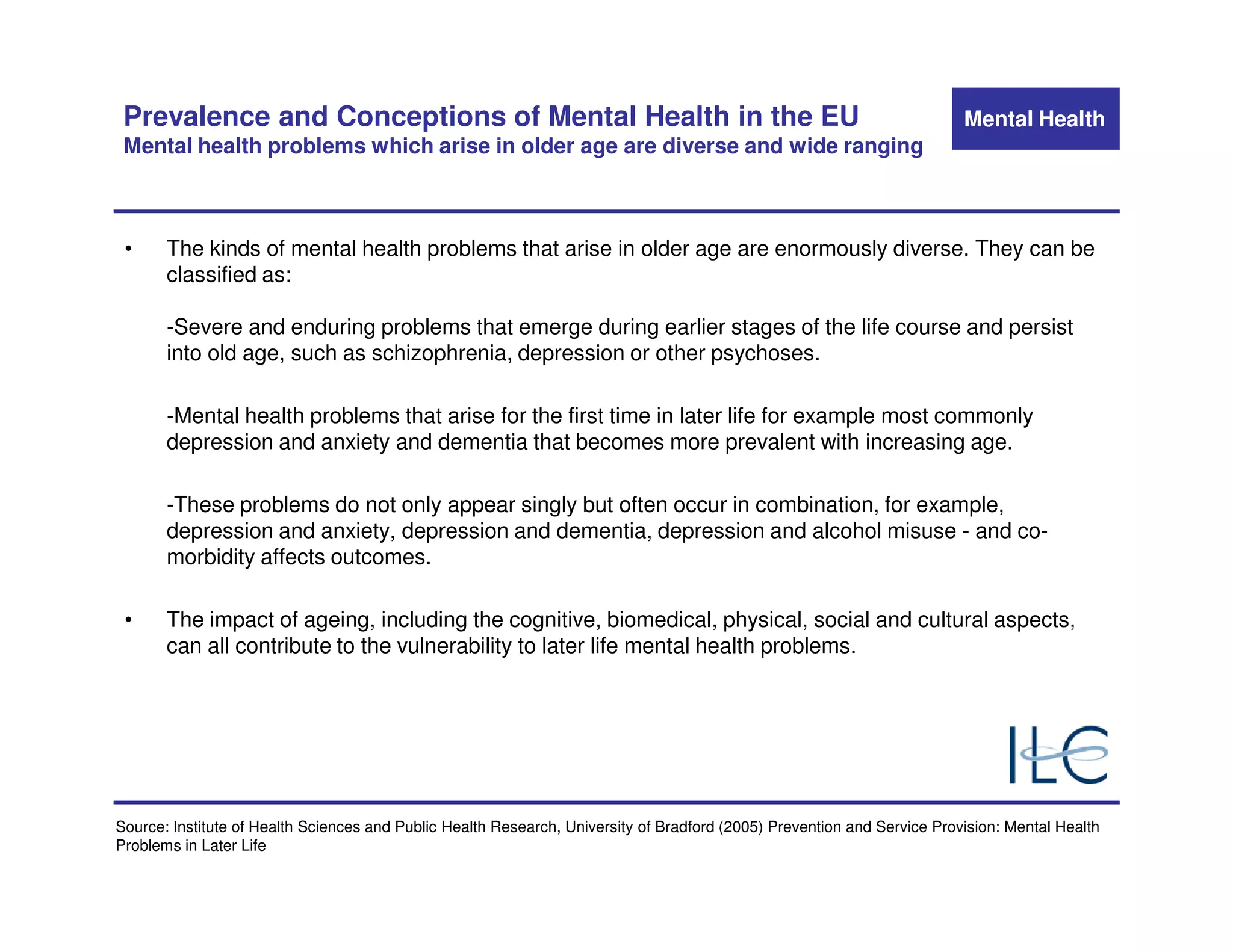 Prevalence and Conceptions of Mental Health in the EU                                                                    Mental Health
 Mental health problems which arise in older age are diverse and wide ranging



 •     The kinds of mental health problems that arise in older age are enormously diverse. They can be
       classified as:

       -Severe and enduring problems that emerge during earlier stages of the life course and persist
       into old age, such as schizophrenia, depression or other psychoses.

       -Mental health problems that arise for the first time in later life for example most commonly
       depression and anxiety and dementia that becomes more prevalent with increasing age.

       -These problems do not only appear singly but often occur in combination, for example,
       depression and anxiety, depression and dementia, depression and alcohol misuse - and co-
       morbidity affects outcomes.

 •     The impact of ageing, including the cognitive, biomedical, physical, social and cultural aspects,
       can all contribute to the vulnerability to later life mental health problems.




Source: Institute of Health Sciences and Public Health Research, University of Bradford (2005) Prevention and Service Provision: Mental Health
Problems in Later Life
 