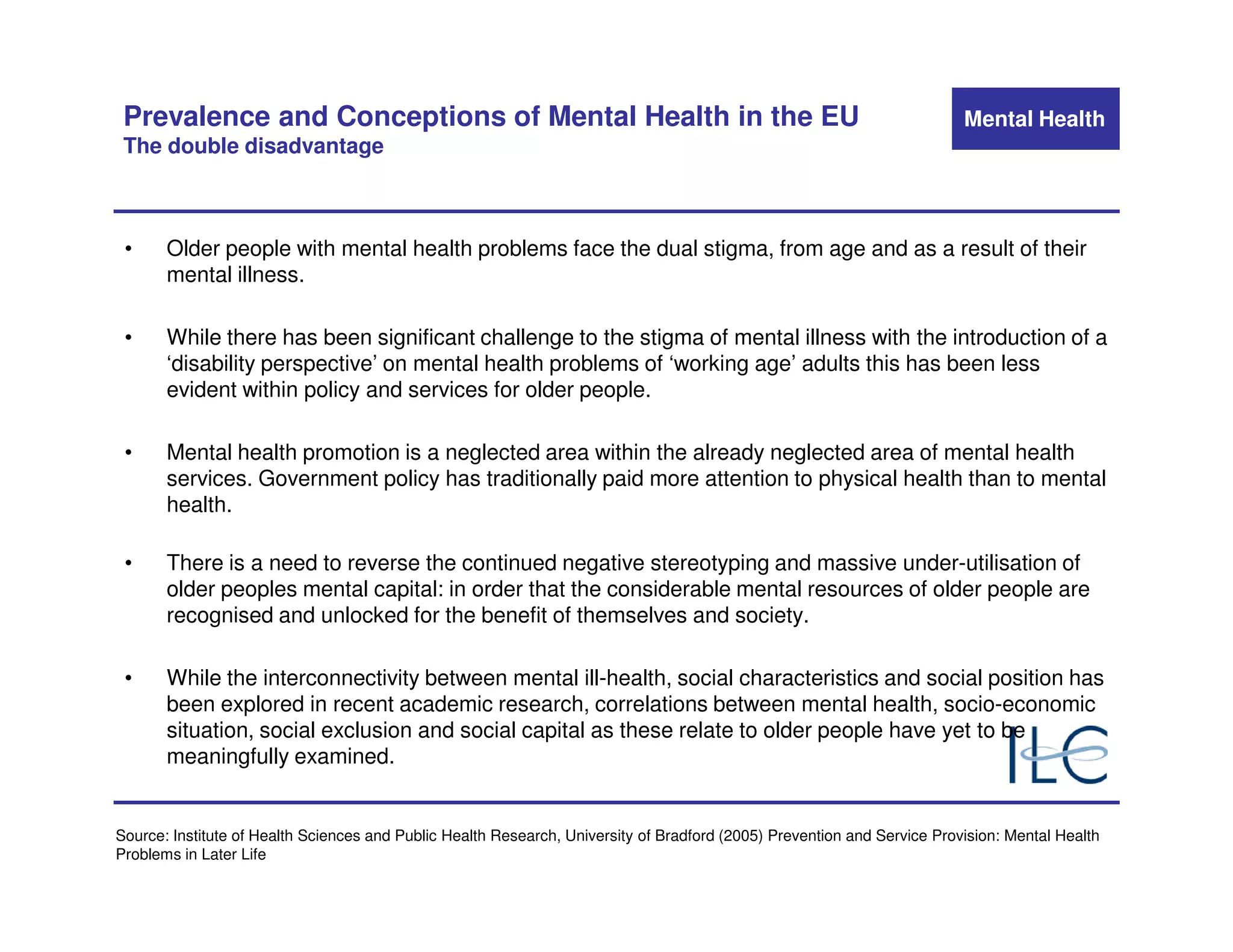 Prevalence and Conceptions of Mental Health in the EU                                                                    Mental Health
 The double disadvantage



 •     Older people with mental health problems face the dual stigma, from age and as a result of their
       mental illness.

 •     While there has been significant challenge to the stigma of mental illness with the introduction of a
       ‘disability perspective’ on mental health problems of ‘working age’ adults this has been less
       evident within policy and services for older people.

 •     Mental health promotion is a neglected area within the already neglected area of mental health
       services. Government policy has traditionally paid more attention to physical health than to mental
       health.

 •     There is a need to reverse the continued negative stereotyping and massive under-utilisation of
       older peoples mental capital: in order that the considerable mental resources of older people are
       recognised and unlocked for the benefit of themselves and society.

 •     While the interconnectivity between mental ill-health, social characteristics and social position has
       been explored in recent academic research, correlations between mental health, socio-economic
       situation, social exclusion and social capital as these relate to older people have yet to be
       meaningfully examined.


Source: Institute of Health Sciences and Public Health Research, University of Bradford (2005) Prevention and Service Provision: Mental Health
Problems in Later Life
 