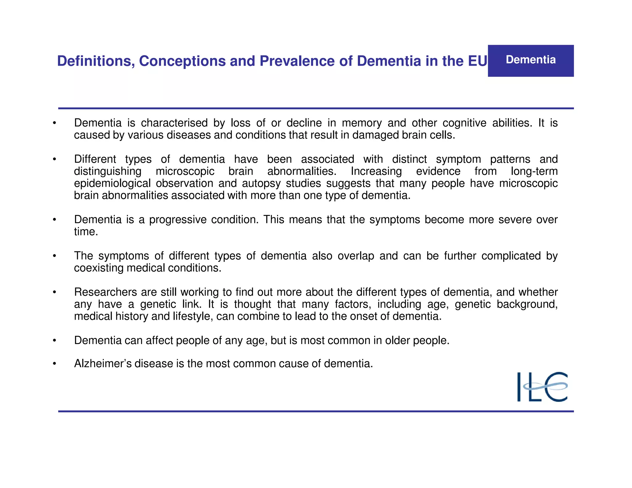 Definitions, Conceptions and Prevalence of Dementia in the EU                           Dementia




•     Dementia is characterised by loss of or decline in memory and other cognitive abilities. It is
      caused by various diseases and conditions that result in damaged brain cells.

•     Different types of dementia have been associated with distinct symptom patterns and
      distinguishing microscopic brain abnormalities. Increasing evidence from long-term
      epidemiological observation and autopsy studies suggests that many people have microscopic
      brain abnormalities associated with more than one type of dementia.

•     Dementia is a progressive condition. This means that the symptoms become more severe over
      time.

•     The symptoms of different types of dementia also overlap and can be further complicated by
      coexisting medical conditions.

•     Researchers are still working to find out more about the different types of dementia, and whether
      any have a genetic link. It is thought that many factors, including age, genetic background,
      medical history and lifestyle, can combine to lead to the onset of dementia.

•     Dementia can affect people of any age, but is most common in older people.

•     Alzheimer’s disease is the most common cause of dementia.
 
