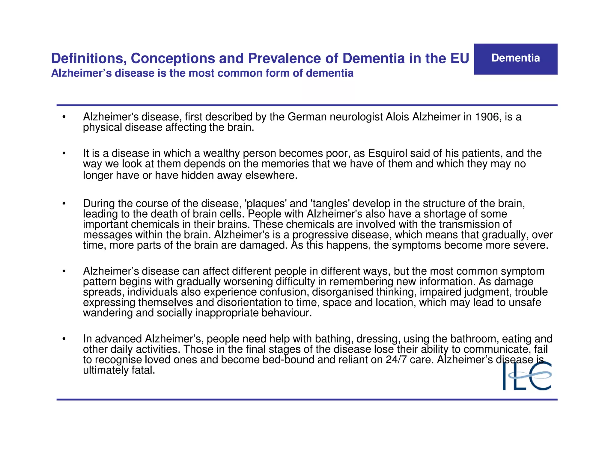 Definitions, Conceptions and Prevalence of Dementia in the EU                                   Dementia
Alzheimer’s disease is the most common form of dementia



  •   Alzheimer's disease, first described by the German neurologist Alois Alzheimer in 1906, is a
      physical disease affecting the brain.

  •   It is a disease in which a wealthy person becomes poor, as Esquirol said of his patients, and the
      way we look at them depends on the memories that we have of them and which they may no
      longer have or have hidden away elsewhere.

  •   During the course of the disease, 'plaques' and 'tangles' develop in the structure of the brain,
      leading to the death of brain cells. People with Alzheimer's also have a shortage of some
      important chemicals in their brains. These chemicals are involved with the transmission of
      messages within the brain. Alzheimer's is a progressive disease, which means that gradually, over
      time, more parts of the brain are damaged. As this happens, the symptoms become more severe.

  •   Alzheimer’s disease can affect different people in different ways, but the most common symptom
      pattern begins with gradually worsening difficulty in remembering new information. As damage
      spreads, individuals also experience confusion, disorganised thinking, impaired judgment, trouble
      expressing themselves and disorientation to time, space and location, which may lead to unsafe
      wandering and socially inappropriate behaviour.

  •   In advanced Alzheimer’s, people need help with bathing, dressing, using the bathroom, eating and
      other daily activities. Those in the final stages of the disease lose their ability to communicate, fail
      to recognise loved ones and become bed-bound and reliant on 24/7 care. Alzheimer’s disease is
      ultimately fatal.
 
