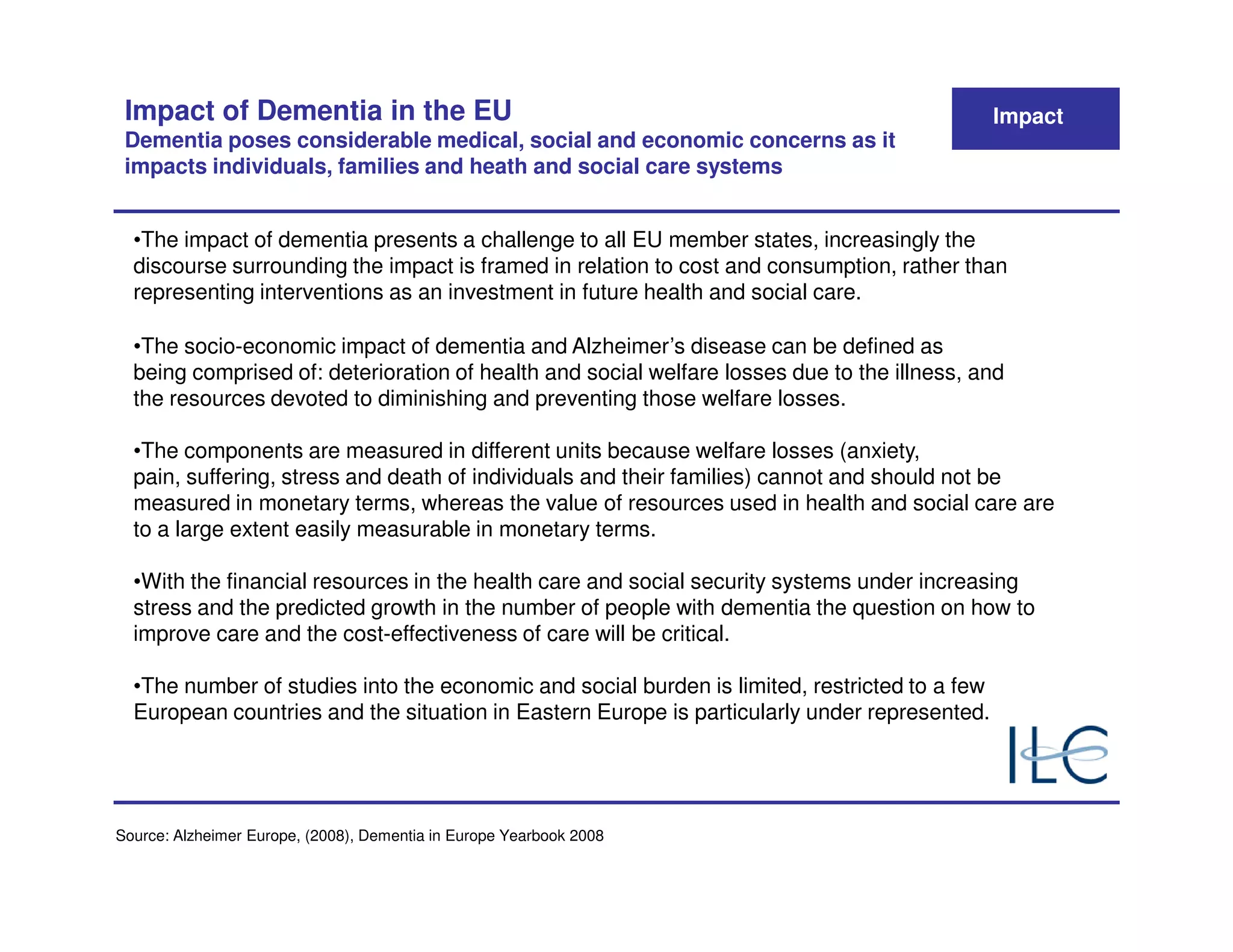 Impact of Dementia in the EU                                                                  Impact
 Dementia poses considerable medical, social and economic concerns as it
 impacts individuals, families and heath and social care systems


  •The impact of dementia presents a challenge to all EU member states, increasingly the
  discourse surrounding the impact is framed in relation to cost and consumption, rather than
  representing interventions as an investment in future health and social care.

  •The socio-economic impact of dementia and Alzheimer’s disease can be defined as
  being comprised of: deterioration of health and social welfare losses due to the illness, and
  the resources devoted to diminishing and preventing those welfare losses.

  •The components are measured in different units because welfare losses (anxiety,
  pain, suffering, stress and death of individuals and their families) cannot and should not be
  measured in monetary terms, whereas the value of resources used in health and social care are
  to a large extent easily measurable in monetary terms.

  •With the financial resources in the health care and social security systems under increasing
  stress and the predicted growth in the number of people with dementia the question on how to
  improve care and the cost-effectiveness of care will be critical.

  •The number of studies into the economic and social burden is limited, restricted to a few
  European countries and the situation in Eastern Europe is particularly under represented.




Source: Alzheimer Europe, (2008), Dementia in Europe Yearbook 2008
 