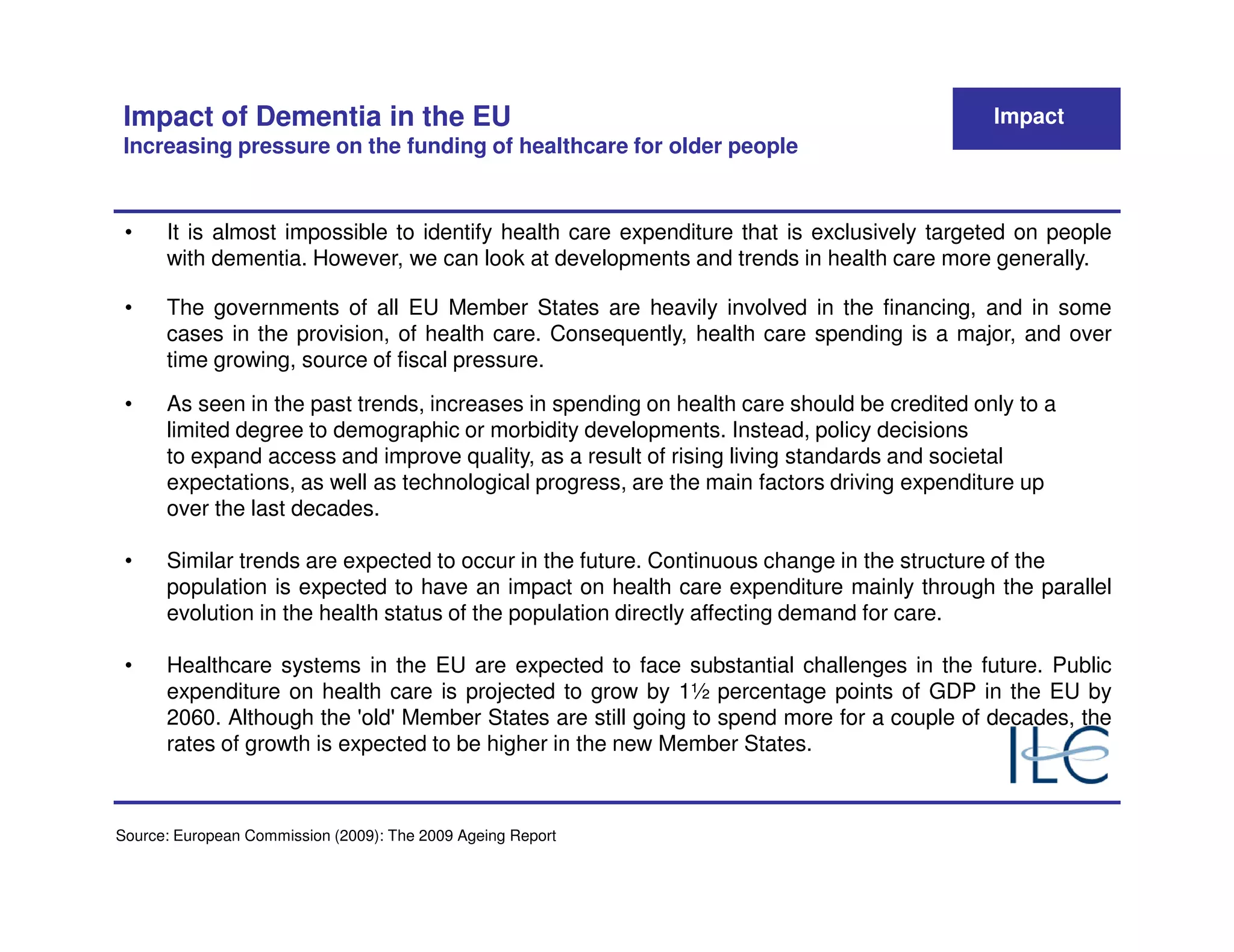 Impact of Dementia in the EU                                                               Impact
 Increasing pressure on the funding of healthcare for older people


 •    It is almost impossible to identify health care expenditure that is exclusively targeted on people
      with dementia. However, we can look at developments and trends in health care more generally.

 •    The governments of all EU Member States are heavily involved in the financing, and in some
      cases in the provision, of health care. Consequently, health care spending is a major, and over
      time growing, source of fiscal pressure.

 •    As seen in the past trends, increases in spending on health care should be credited only to a
      limited degree to demographic or morbidity developments. Instead, policy decisions
      to expand access and improve quality, as a result of rising living standards and societal
      expectations, as well as technological progress, are the main factors driving expenditure up
      over the last decades.

 •    Similar trends are expected to occur in the future. Continuous change in the structure of the
      population is expected to have an impact on health care expenditure mainly through the parallel
      evolution in the health status of the population directly affecting demand for care.

 •    Healthcare systems in the EU are expected to face substantial challenges in the future. Public
      expenditure on health care is projected to grow by 1½ percentage points of GDP in the EU by
      2060. Although the 'old' Member States are still going to spend more for a couple of decades, the
      rates of growth is expected to be higher in the new Member States.



Source: European Commission (2009): The 2009 Ageing Report
 