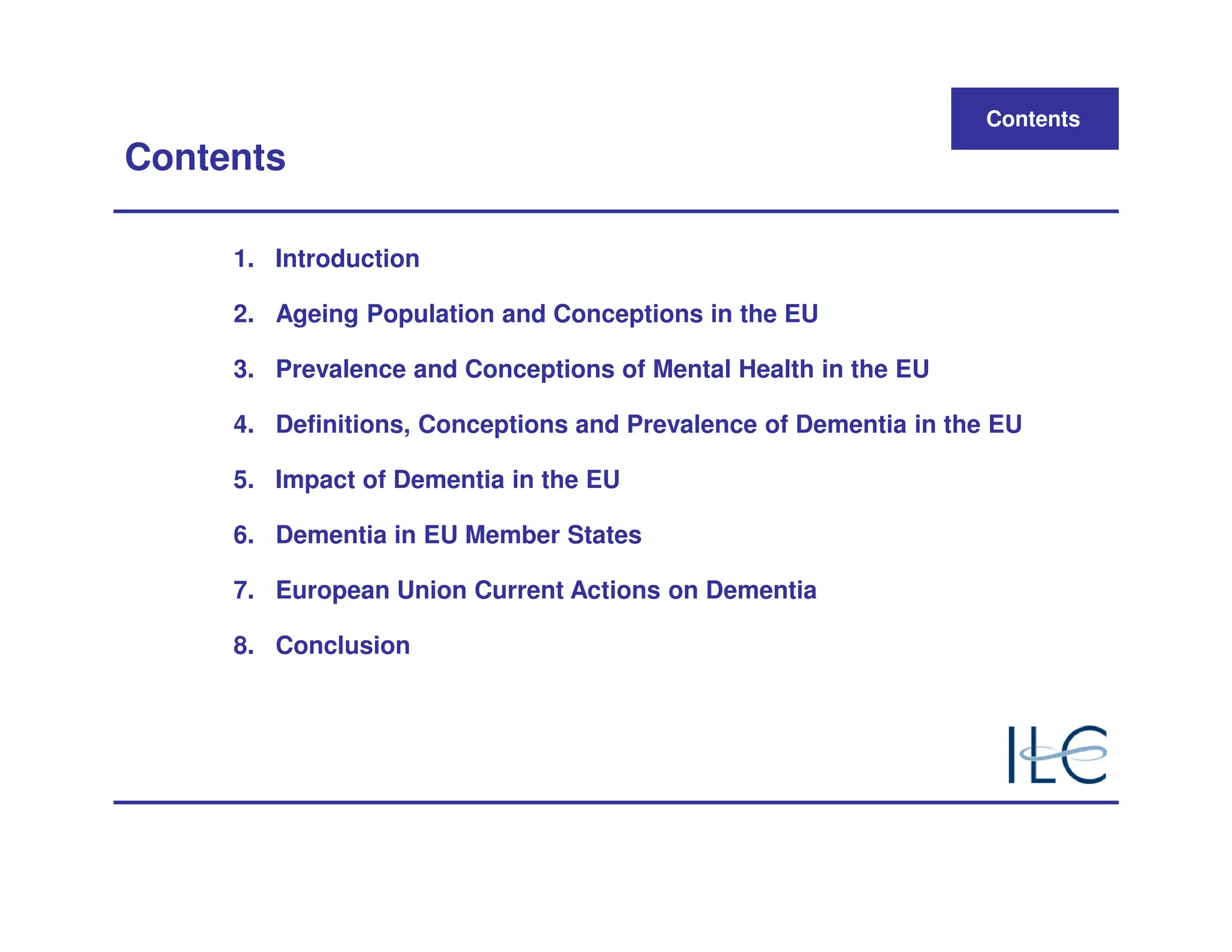 Contents
Contents

     1. Introduction

     2. Ageing Population and Conceptions in the EU

     3. Prevalence and Conceptions of Mental Health in the EU

     4. Definitions, Conceptions and Prevalence of Dementia in the EU

     5. Impact of Dementia in the EU

     6. Dementia in EU Member States

     7. European Union Current Actions on Dementia

     8. Conclusion
 