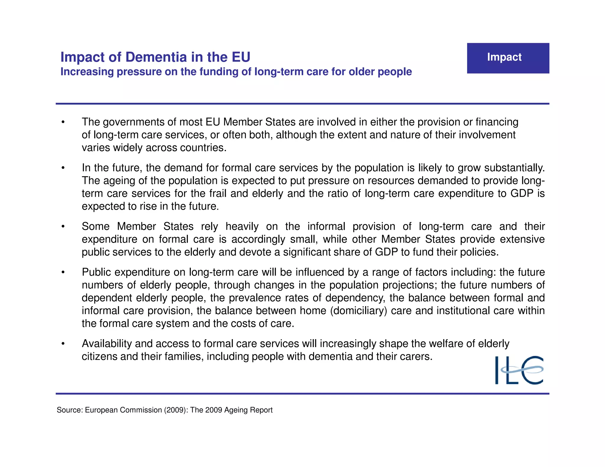 Impact of Dementia in the EU                                                                  Impact
 Increasing pressure on the funding of long-term care for older people



 •    The governments of most EU Member States are involved in either the provision or financing
      of long-term care services, or often both, although the extent and nature of their involvement
      varies widely across countries.
 •    In the future, the demand for formal care services by the population is likely to grow substantially.
      The ageing of the population is expected to put pressure on resources demanded to provide long-
      term care services for the frail and elderly and the ratio of long-term care expenditure to GDP is
      expected to rise in the future.
 •    Some Member States rely heavily on the informal provision of long-term care and their
      expenditure on formal care is accordingly small, while other Member States provide extensive
      public services to the elderly and devote a significant share of GDP to fund their policies.
 •    Public expenditure on long-term care will be influenced by a range of factors including: the future
      numbers of elderly people, through changes in the population projections; the future numbers of
      dependent elderly people, the prevalence rates of dependency, the balance between formal and
      informal care provision, the balance between home (domiciliary) care and institutional care within
      the formal care system and the costs of care.
 •    Availability and access to formal care services will increasingly shape the welfare of elderly
      citizens and their families, including people with dementia and their carers.



Source: European Commission (2009): The 2009 Ageing Report
 
