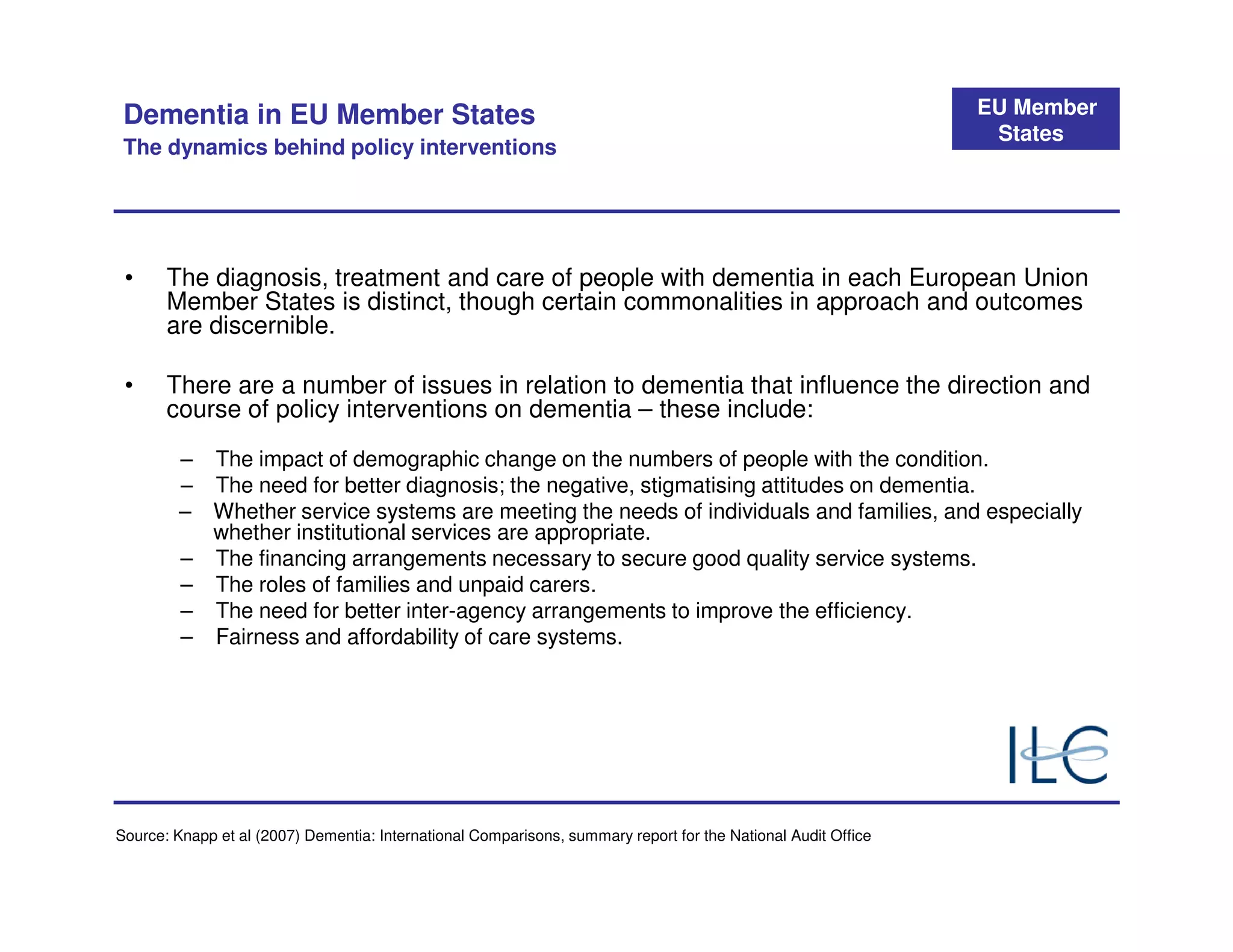 Dementia in EU Member States                                                                                  EU Member
                                                                                                                States
 The dynamics behind policy interventions




 •     The diagnosis, treatment and care of people with dementia in each European Union
       Member States is distinct, though certain commonalities in approach and outcomes
       are discernible.

 •     There are a number of issues in relation to dementia that influence the direction and
       course of policy interventions on dementia – these include:
         – The impact of demographic change on the numbers of people with the condition.
         – The need for better diagnosis; the negative, stigmatising attitudes on dementia.
         – Whether service systems are meeting the needs of individuals and families, and especially
           whether institutional services are appropriate.
         – The financing arrangements necessary to secure good quality service systems.
         – The roles of families and unpaid carers.
         – The need for better inter-agency arrangements to improve the efficiency.
         – Fairness and affordability of care systems.




Source: Knapp et al (2007) Dementia: International Comparisons, summary report for the National Audit Office
 