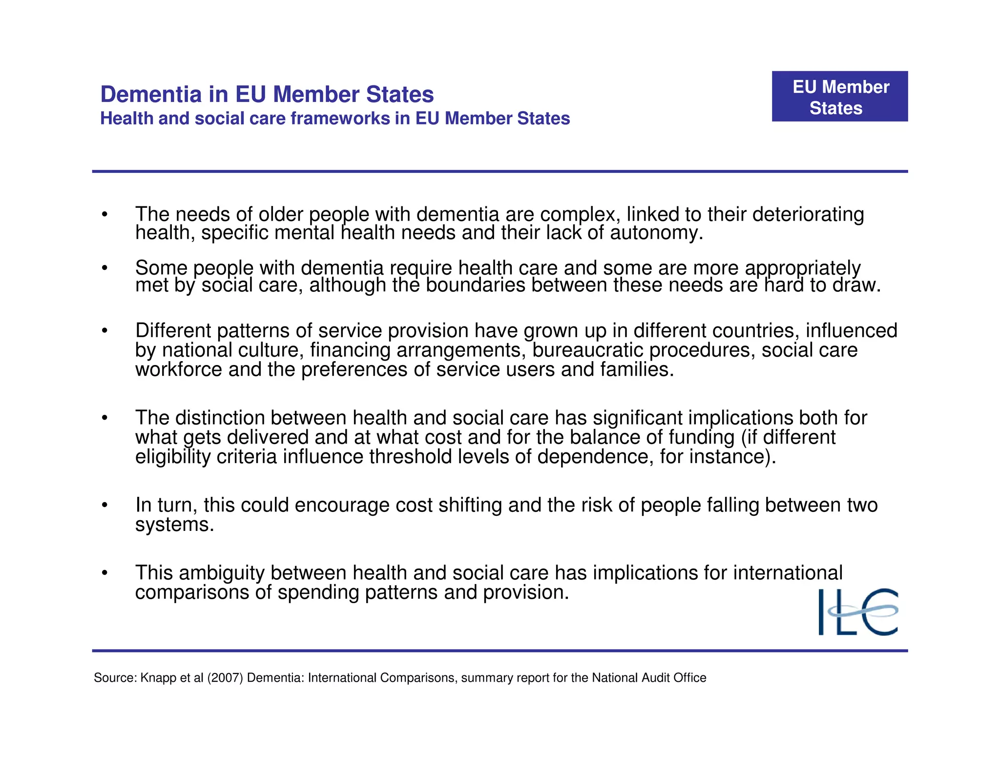 EU Member
 Dementia in EU Member States
                                                                                                                States
 Health and social care frameworks in EU Member States




 •     The needs of older people with dementia are complex, linked to their deteriorating
       health, specific mental health needs and their lack of autonomy.
 •     Some people with dementia require health care and some are more appropriately
       met by social care, although the boundaries between these needs are hard to draw.

 •     Different patterns of service provision have grown up in different countries, influenced
       by national culture, financing arrangements, bureaucratic procedures, social care
       workforce and the preferences of service users and families.

 •     The distinction between health and social care has significant implications both for
       what gets delivered and at what cost and for the balance of funding (if different
       eligibility criteria influence threshold levels of dependence, for instance).

 •     In turn, this could encourage cost shifting and the risk of people falling between two
       systems.

 •     This ambiguity between health and social care has implications for international
       comparisons of spending patterns and provision.



Source: Knapp et al (2007) Dementia: International Comparisons, summary report for the National Audit Office
 