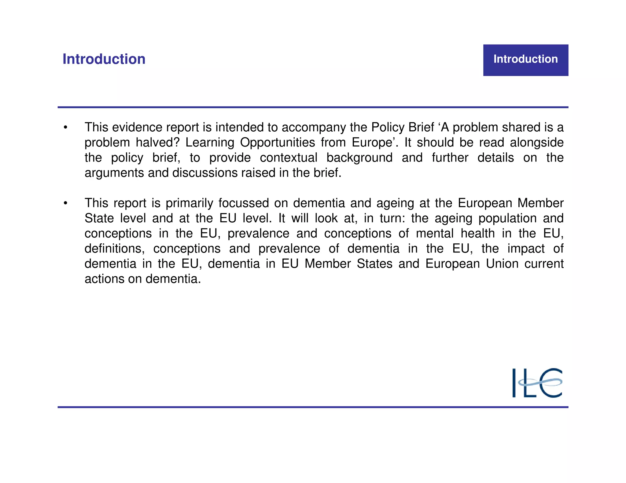 Introduction                                                                Introduction




•   This evidence report is intended to accompany the Policy Brief ‘A problem shared is a
    problem halved? Learning Opportunities from Europe’. It should be read alongside
    the policy brief, to provide contextual background and further details on the
    arguments and discussions raised in the brief.

•   This report is primarily focussed on dementia and ageing at the European Member
    State level and at the EU level. It will look at, in turn: the ageing population and
    conceptions in the EU, prevalence and conceptions of mental health in the EU,
    definitions, conceptions and prevalence of dementia in the EU, the impact of
    dementia in the EU, dementia in EU Member States and European Union current
    actions on dementia.
 