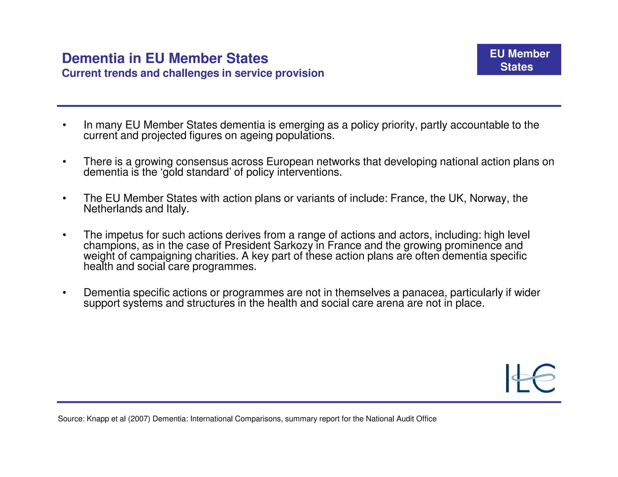 EU Member
 Dementia in EU Member States
                                                                                                                States
 Current trends and challenges in service provision



 •     In many EU Member States dementia is emerging as a policy priority, partly accountable to the
       current and projected figures on ageing populations.

 •     There is a growing consensus across European networks that developing national action plans on
       dementia is the ‘gold standard’ of policy interventions.

 •     The EU Member States with action plans or variants of include: France, the UK, Norway, the
       Netherlands and Italy.

 •     The impetus for such actions derives from a range of actions and actors, including: high level
       champions, as in the case of President Sarkozy in France and the growing prominence and
       weight of campaigning charities. A key part of these action plans are often dementia specific
       health and social care programmes.

 •     Dementia specific actions or programmes are not in themselves a panacea, particularly if wider
       support systems and structures in the health and social care arena are not in place.




Source: Knapp et al (2007) Dementia: International Comparisons, summary report for the National Audit Office
 