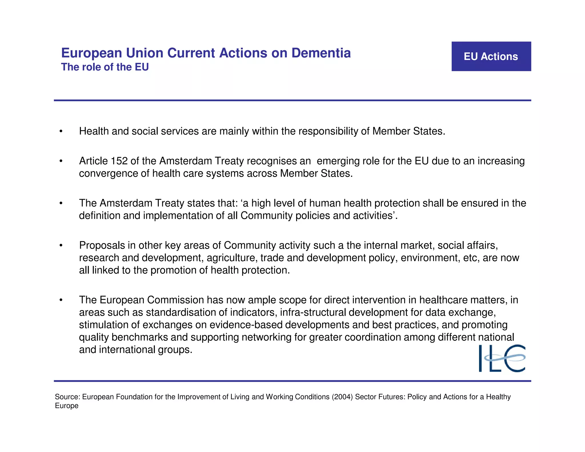 European Union Current Actions on Dementia                                                                              EU Actions
 The role of the EU




 •     Health and social services are mainly within the responsibility of Member States.

 •     Article 152 of the Amsterdam Treaty recognises an emerging role for the EU due to an increasing
       convergence of health care systems across Member States.

 •     The Amsterdam Treaty states that: ‘a high level of human health protection shall be ensured in the
       definition and implementation of all Community policies and activities’.

 •     Proposals in other key areas of Community activity such a the internal market, social affairs,
       research and development, agriculture, trade and development policy, environment, etc, are now
       all linked to the promotion of health protection.

 •     The European Commission has now ample scope for direct intervention in healthcare matters, in
       areas such as standardisation of indicators, infra-structural development for data exchange,
       stimulation of exchanges on evidence-based developments and best practices, and promoting
       quality benchmarks and supporting networking for greater coordination among different national
       and international groups.



Source: European Foundation for the Improvement of Living and Working Conditions (2004) Sector Futures: Policy and Actions for a Healthy
Europe
 