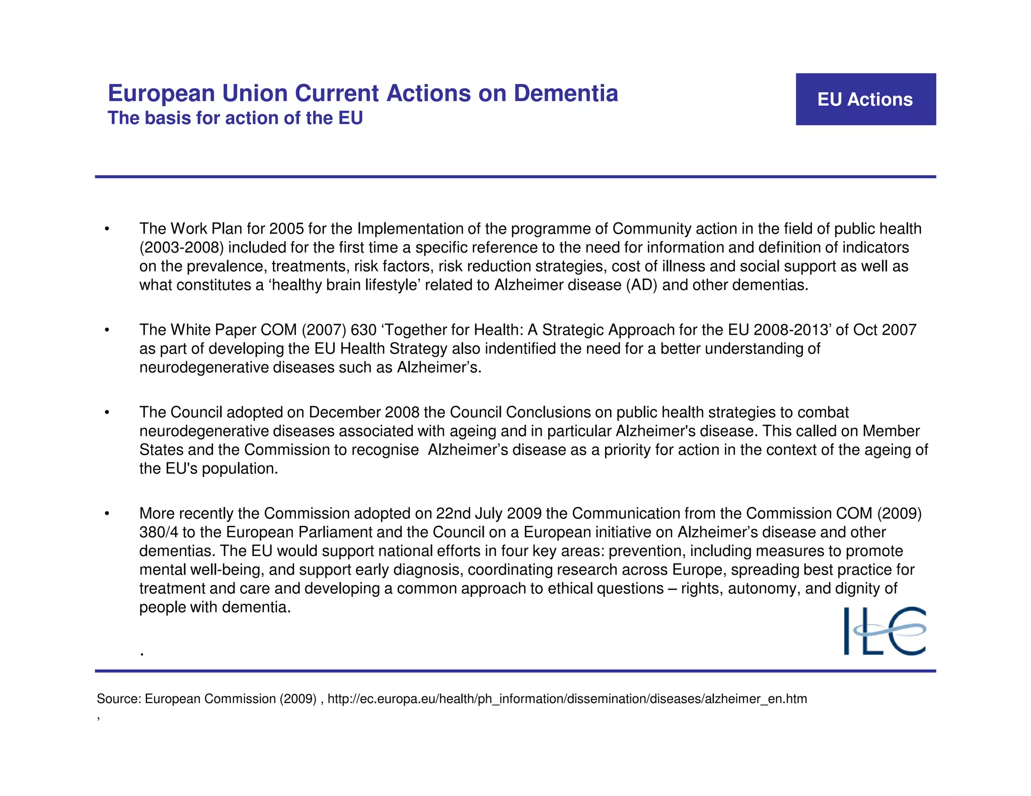 European Union Current Actions on Dementia                                                                              EU Actions
 The basis for action of the EU




 •     The Work Plan for 2005 for the Implementation of the programme of Community action in the field of public health
       (2003-2008) included for the first time a specific reference to the need for information and definition of indicators
       on the prevalence, treatments, risk factors, risk reduction strategies, cost of illness and social support as well as
       what constitutes a ‘healthy brain lifestyle’ related to Alzheimer disease (AD) and other dementias.

 •     The White Paper COM (2007) 630 ‘Together for Health: A Strategic Approach for the EU 2008-2013’ of Oct 2007
       as part of developing the EU Health Strategy also indentified the need for a better understanding of
       neurodegenerative diseases such as Alzheimer’s.

 •     The Council adopted on December 2008 the Council Conclusions on public health strategies to combat
       neurodegenerative diseases associated with ageing and in particular Alzheimer's disease. This called on Member
       States and the Commission to recognise Alzheimer’s disease as a priority for action in the context of the ageing of
       the EU's population.

 •     More recently the Commission adopted on 22nd July 2009 the Communication from the Commission COM (2009)
       380/4 to the European Parliament and the Council on a European initiative on Alzheimer’s disease and other
       dementias. The EU would support national efforts in four key areas: prevention, including measures to promote
       mental well-being, and support early diagnosis, coordinating research across Europe, spreading best practice for
       treatment and care and developing a common approach to ethical questions – rights, autonomy, and dignity of
       people with dementia.

       .

Source: European Commission (2009) , http://ec.europa.eu/health/ph_information/dissemination/diseases/alzheimer_en.htm
,
 