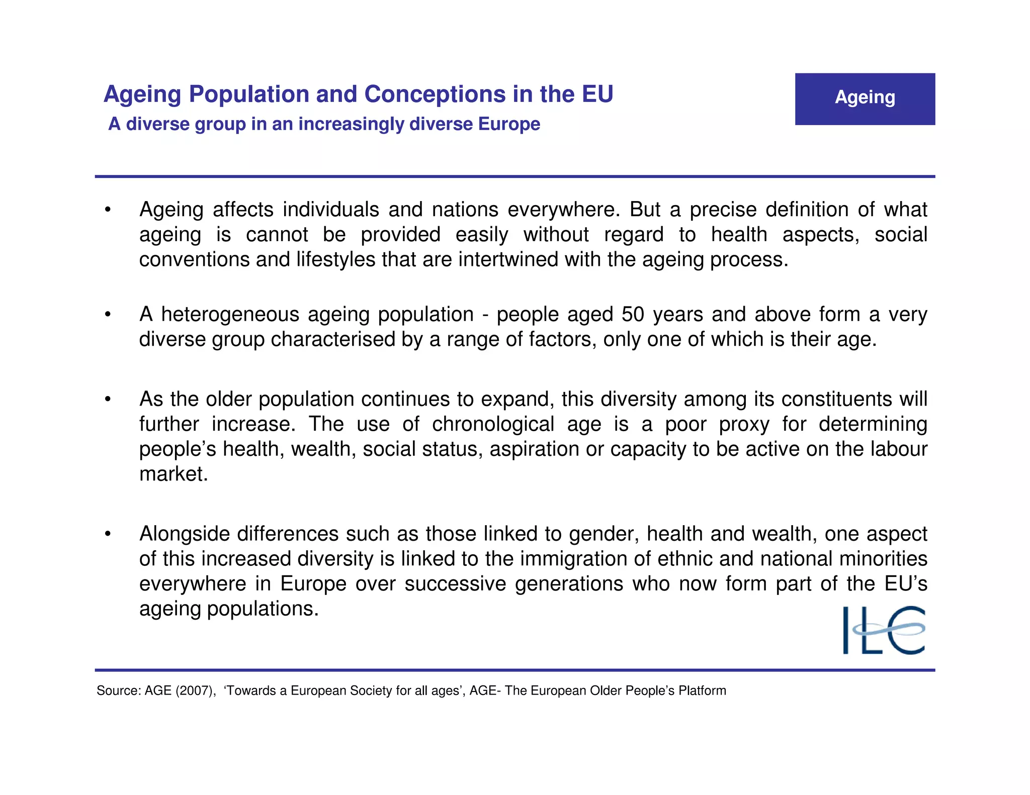 Ageing Population and Conceptions in the EU                                                               Ageing
 A diverse group in an increasingly diverse Europe



 •     Ageing affects individuals and nations everywhere. But a precise definition of what
       ageing is cannot be provided easily without regard to health aspects, social
       conventions and lifestyles that are intertwined with the ageing process.

 •     A heterogeneous ageing population - people aged 50 years and above form a very
       diverse group characterised by a range of factors, only one of which is their age.

 •     As the older population continues to expand, this diversity among its constituents will
       further increase. The use of chronological age is a poor proxy for determining
       people’s health, wealth, social status, aspiration or capacity to be active on the labour
       market.

 •     Alongside differences such as those linked to gender, health and wealth, one aspect
       of this increased diversity is linked to the immigration of ethnic and national minorities
       everywhere in Europe over successive generations who now form part of the EU’s
       ageing populations.


Source: AGE (2007), ‘Towards a European Society for all ages’, AGE- The European Older People’s Platform
 